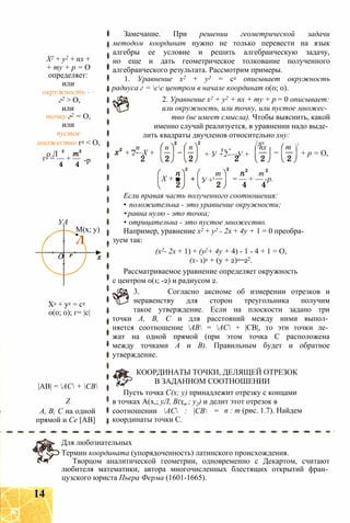 X2 + у2 + пх +
+ ту + р = О
определяет:
или
окружность -
г2 > О,
или
точку г2 = О,
или
пустое
множество г2 < О,
о Л
г2 = — + — -р
УА
О
М(х; у)
Л
X2 + у2 = с2
0(0; 0); г= |с|
|АВ| = АС + СВ
Z
А, В, С на одной
прямой и Се [АВ]
Замечание. При решении геометрической задачи
методом координат нужно не только перевести на язык
алгебры ее условие и решить алгебраическую задачу,
но еще и дать геометрическое толкование полученного
алгебраического результата. Рассмотрим примеры.
1. Уравнение х2 + у2 = с2 описывает окружность
радиуса г = сс центром в начале координат 0(0; 0).
2. Уравнение х2 + у2 + пх + ту + р = 0 описывает:
или окружность, или точку, или пустое множес­
тво (не имеет смысла). Чтобы выяснить, какой
именно случай реализуется, в уравнении надо выде­
лить квадраты двучленов относительно хну:
пп п
+ 2—X +
п
X + ■
2 г. т
+ У +2-—У +
/л2
пх Ґ  2
т
+ р = О,
У +'
т т
= — + — -р.
Если правая часть полученного соотношения:
• положительна - это уравнение окружности;
• равна нулю - это точка;
• отрицательна - это пустое множество.
Например, уравнение х2 + у2 - 2х + 4у + 1 = 0 преобра­
зуем так:
(х2- 2х + 1) + (у2+ 4у + 4) - 1 - 4 + 1 = О,
(х- 1)2 + (у + 2)2=22.
Рассматриваемое уравнение определяет окружность
с центром 0(1; -2) и радиусом 2.
3. Согласно аксиоме об измерении отрезков и
неравенству для сторон треугольника получим
такое утверждение. Если на плоскости задано три
точки А, В, С и для расстояний между ними выпол­
няется соотношение АВ = АС + |СВ|, то эти точки ле­
жат на одной прямой (при этом точка С расположена
между точками А и В). Правильным будет и обратное
утверждение.
КООРДИНАТЫ ТОЧКИ, ДЕЛЯЩЕЙ ОТРЕЗОК
В ЗАДАННОМ СООТНОШЕНИИ
Пусть точка С(х; у) принадлежит отрезку с концами
в точках А(х,; уЛ, В(х„; у2) и делит этот отрезок в
соотношении АС : |СВ =
координаты точки С.
п : т (рис. 1.7). Найдем
Для любознательных
Термин координата (упорядоченность) латинского происхождения.
Творцом аналитической геометрии, одновременно с Декартом, считают
любителя математики, автора многочисленных блестящих открытий фран­
цузского юриста Пьера Ферма (1601-1665).
14
 
