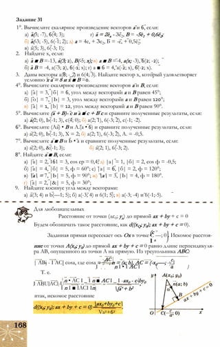 1°. Вычислите скалярное произведение векторов а и 6, если:
а) а(3; -7), 6(4; 3); г) а = 2ех - Зе2, В = -5е1 + 0,6ё2;
б) а(-3; -5), 6(-1; 2); д) а = 4е, + Зе2, Ь = -е, + 0,5ё2.
в) а(5; 3), 6(-3; 1);
2. Найдите х, если:
а) а ■ В =-13, а(3; 2), В(-5; х); в) а ■ В =-4, а(х; -3), 6(2; -2);
б) а В = -4, а(-3; 2), 6(-1; х); г) а ■ 6 = 4, а(-2; х), 6(-2; х).
3. Даны векторы а(8; -_2) и 6(4; 3). Найдите вектор х, который удовлетворяет
условию х а = 8 и х ■ В =0.
4°. Вычислите скалярное произведение векторов а и В, если:
а) |а| = 3, |б| = 6, угол между векторами а и В равен 45°;
б) |о| = 7, |Ь| = 3, угол между векторами а и В равен 120°;
в) |а| = 1, |b| = 12, угол между векторами а и В равен 90°.
5°. Вычислите (а + В)- с и а ■ с + В с и сравните полученные результаты, если:
а) а(2; 0), Ь(-1; 3), с(4; 0); б) а(2; 1), 6(-3; 2), с(-1; -2).
6°. Вычислите (Аа) • В и А.(а • 6) и сравните полученные результаты, если:
а) а(2; 0), Ь(-1; 3), X = 2; б) а(2; 1), 6(-3; 2), А. = -0,5.
7°. Вычислите а ■ В и Ь • а и сравните полученные результаты, если:
а) а(2; 0), &(-1; 3); б) а(2; 1), 6(-3; 2).
8°. Найдите а ■ В, если:
а) |а| = 2, 161 = 3, cos ср = 0,4; д) |а| = 1, |б| = 2, cos ф = -0,5;
б) |а| = 4, |б| = 5, ф = 60°; е) |а| = 6, |б| = 2, ф = 120°;
в) а = 7, |Ь| = 5, ф = 90°; ж) а = 3, |Ь| = 4, ф = 180°.
г) |а| = 2, |&| = 5, ф = 30°;
9. Найдите косинус угла между векторами:
а) а(3; 4) и b(—1; 5); б) а(-3; 4) и 6(1; 5); в) а(-3; -4) и 6(-1;-5).
Задание 31
Для любознательных
Расстояние от точки (дс0; уд) до прямой ах + by + с = 0
Будем обозначать такое расстояние, как d((xQ; у0); ах + by + с = 0).
(с >
Заданная прямая пересекает ось Ох в точке С —; 0 . Искомое расстоя-
I а
ние от точки А(х0; у0) до прямой ах + by + с = 0 равно длине перпендикуля­
ра АВ, опущенного из точки А на прямую. Из треугольника ABC:
| ABj - I АС[ cosa, где cosa = ;!” , n = (a; b), AC = (-x0-—; -y0l
T. e.
I ABUlACl-U
I n I • I AC I
n • AC I _ I n ■ AC I _ I -ax0 - с-by0
I n I ■ IACI Inj
итак, искомое расстояние
[a‘ + b2
d((x0; y0); ax + by + c = 0) =
ax0+by0+c
Va2+62
 