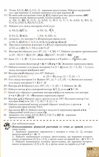 10. Точки А(3; 2), В(5; 1), С(1; -2) - вершины треугольника. Найдите внутренний
угол при вершине А, косинус внешнего угла при вершине В.
11*. Не выполняя построения точек А, В, С, определите вид треугольника АВС
(остроугольный, прямоугольный, тупоугольный), если:
а) А(0; 3), В(2; 0), С(-2; -1); 6)A(1; 1), В(-3; 1), С( 1; 4); в)А(2; 4), В(3; 4),
С(-4; 5); г)А(0; 3), В(2; 0), С(-2; 0).
12. Найдите угол между векторами а и Ь, если:
а) 5(0; 2), b(J3; 1); в) 5(0; -2), -^j;
б) 5(1; 2), Ъ(-4; 2); г) 5(4; -4), fe(0; -1).
13. Докажите, что векторы 5 и Ь перпендикулярны, если:
а) 5(0; 3), Ь(-2 0); б) 5(-2; 3), Ь(-6;-4); в) а(т; п), Ь(-п; т).
14. При каком значении х векторы 5 и b будут перпендикулярными:
а) 5(3; д:) и Ь(4; 5); б) 5(4; х) и &(-9; х)?
15. Векторы аиї образуют угол 30°, |5| = 4, b = 7. Найдите скалярное произведение:
а) (25 - 3fe) (5 + b); б) (35 - 2Ь)(а - 2Ь); в)(65 - 5t>)(65 + ЪЬ).
| 2 ТС
16*. Даны |5| = 2, || = 5, угол между векторами а и ft равен —. Найдите, при
О
каком значении k векторы р = ka + 1Ь и q = За - b взаимно перпендикулярны.
17*. Найдите косинус угла между векторами 5 и (5 + Ь), если |5| = 2, |Ь| = 3, а угол
между векторами а и b равен 120°.
18*. Векторы а и Ь образуют угол 60°. Найдите:
a)|a-b|; б)|За-Ь|; в) |25 + ЗЬ|, если |5| = 2, |b| = 1.
19*. Угол между векторами 5 и Ъ равен 30°, |а| = л/3, |ft| = 1. Вычислите косинус
угла между векторами 5 + Ь и 5 - b.
20*. Векторы а и b образуют угол 120°, |5| = 3, |Ь| = 5. Найдите а - b.
21*. Найдите вектор а, коллинеарный вектору b( 1; 2), если а ■ Ъ = 20.
22*. Какой угол образуют единичные векторы а и 6, если известно, что векторы
с = а + 2Ь и d = 55 - 4Ъ взаимно перпендикулярны?
23*. Векторы а, b, с образуют друг с другом углы по 120°. Разложите вектор 5 по
векторам b ис, если |й| = 3, |Ь| = 2, |с| = 1.
24*. Найдите единичный вектор, который образует тупой угол с ортом и
перпендикулярен вектору 5(4;1).
25*. Дан вектор Ь(3; 2). Найдите вектор с модулем 4, перпендикулярный к b и
образующий тупой угол с осью Оу.
26. Докажите, что точки А(3; 0), В(0; 1), С(2; 7) и D(5; 6) - вершины
прямоугольника ABCD.
Для любознательных
Воспользовавшись формулой расстояния от точки до прямой, решите
такие задачи.
1. Запишите уравнение окружности с центром в точке (1; -2), которая
касается прямой у = 2х - 5.
2. Найдите наименьшую площадь треугольника, две вершины которого
имеют координаты (0; 2) и (-3; 0), а третья лежит на прямой Здг - 2у + 10 = 0.
3. Найдите наименьшую площадь треугольника, две вершины которого
имеют координаты (-2; 0) и (0; -4), а третья лежит на параболе у = х2.
169
 