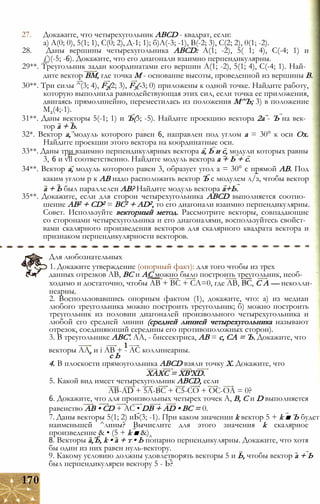27. Докажите, что четырехугольник ABCD - квадрат, если:
а) А(0; 0), 5(1; 1), С(0; 2), Д-1; 1); б)А(-3; -1), В(-2; 3), С(2; 2), 0(1; -2).
28. Даны вершины четырехугольника ABCD: А(1; -2), 5( 1; 4), С(-4; 1) и
£)(-5; -6). Докажите, что его диагонали взаимно перпендикулярны.
29**. Треугольник задан координатами его вершин А(1; -2), 5(1; 4), С(-4; 1). Най­
дите вектор ВМ, где точка М - основание высоты, проведенной из вершины В.
30**. Три силы ^(3; 4), F2(2; 3), F3(-3; 0) приложены к одной точке. Найдите работу,
которую выполнила равнодействующая этих сил, если точка ее приложения,
двигаясь прямолинейно, переместилась из положения М^Ъ; 3) в положение
М2(4;-1).
31**. Даны векторы 5(-1; 1) и Ъ(3; -5). Найдите проекцию вектора 2а - Ъ на век­
тор а + Ь.
32*. Вектор а, модуль которого равен 6, направлен под углом а = 30° к оси Ох.
Найдите проекции этого вектора на координатные оси.
33**. Даны три взаимно перпендикулярных вектора а, Ь и с, модули которых равны
3, 6 и vll соответственно. Найдите модуль вектора а + Ь + с.
34**. Вектор а, модуль которого равен 3, образует угол а = 30° с прямой АВ. Под
каким углом р к АВ надо расположить вектор Ъ с модулем л/з, чтобы вектор
а + Ь был параллелен АВ? Найдите модуль вектора а+Ь.
35**. Докажите, если для сторон четырехугольника ABCD выполняется соотно­
шение АВ2 + CD2 = ВС2 + AD2, то его диагонали взаимно перпендикулярны.
Совет. Используйте векторный метод. Рассмотрите векторы, совпадающие
со сторонами четырехугольника и его диагоналями, воспользуйтесь свойст­
вами скалярного произведения векторов для скалярного квадрата вектора и
признаком перпендикулярности векторов.
Для любознательных
1. Докажите утверждение (опорный факт): для того чтобы из трех
данных отрезков АВ, ВС и АС можно было построить треугольник, необ­
ходимо и достаточно, чтобы АВ + ВС + СА=0, где АВ, ВС, С А — неколли-
неарны.
2. Воспользовавшись опорным фактом (1), докажите, что: а) из медиан
любого треугольника можно построить треугольник; б) можно построить
треугольник из половин диагоналей произвольного четырехугольника и
любой его средней линии (средней линией четырехугольника называют
отрезок, соединяющий середины его противоположных сторон).
3. В треугольнике ABC'. АА, - биссектриса, АВ = с, СА = Ъ. Докажите, что
векторы АА, и і АВ + - АС коллинеарны.
с Ь
4. В плоскости прямоугольника ABCD взяли точку X. Докажите, что
XAXC = XB'XD.
5. Какой вид имеет четырехугольник ABCD, если
AB-AD + 5A-BC + C5-CO + OC-OA = 0?
6. Докажите, что для произвольных четырех точек А, В, С и D выполняется
равенство АВ • CD + АС • DB + AD • ВС = 0.
7. Даны векторы 5(1; 2) иЬ(3; -1). При каком значении k вектор 5 + k ■ Ъ будет
наименьшей ^лины? Вычислите для этого значения k скалярное
произведение & • (5 + k ■ &)д
8. Векторы а,Ъ, k • а + т • Ь попарно перпендикулярны. Докажите, что хотя
бы один из них равен нуль-вектору.
9. Какому условию должны удовлетворять векторы 5 и Ь, чтобы вектор а + Ь
был перпендикулярен вектору 5 - Ь?
170
 
