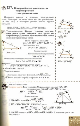 §27. Векторный метод доказательства
теорем и решения
геометрических задач
Применим векторы к решению геометрических
задач. Некоторые из таких задач мы уже рассматрива­
ли (стр. 167), а некоторые решали раньше другими
методами.
ПРИМЕРЫ ДОКАЗАТЕЛЬСТВА ТЕОРЕМ
Теоремакосинусов. Квадрат стороны треуголь­
ника равен сумме квадратов двух других его
сторон минус удвоенное произведение этих сторон
на косинус угла между ними.
Пусть в треугольнике АВС
(рис. 4.22) ВС = а, АС = Ъ, АВ = с.
Надо доказать, что
£ с2 - а2 + Ъ2 - 2abcos С.
Доказательство
Запишем векторное равенство
ВА = СА-СВ.
Из векторного квадрата этого соотношения
ВА2 = СА2 + СВ2- 2СА ■ СВ
ьтучаем: ____ _ ______ _____. _____ _ ____
|ВА|2 = СА2 + СВ2 - 2|СА| • СВ cos С,
т. е. с2 = а2 + Ь2 - 2ab cos С.
Теорема доказана.
Замечание. Если угол С прямой, то СА1.СБ, тогда
СЛСВ - 0 и получим теорему Пифагора: с2 = а2 + Ь2.
В
т + п
mn = ^[ac+bd)
Для любознательных
Опорная задача. Если точки М и N принадлежат отрезкам АВ и CD
соответственно, AM : MB = CN : ND = n : m, to
mt ^MN = —^^AC + —-—BD.
m+n m+n
Доказательство
nMD + mMC
nt M
1) CN : ND = n : m MN =
m + n
2) MD = MB + BD и МС = MA + AC, тогда:
---- - ТП —• n --------------r
MN = ———AC h———BD -
m + n m + n m + n
np N mp
ImMA + nMB^;
3) AM: MB = n:m -> mAM = nMB и mMA + nMB = 0, и искомое равенство
выполняется.
 