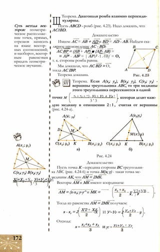 Суть метода век­
торов: геометри­
ческое расположе­
ние точек, прямых,
отрезков записать
на языке вектор­
ных соотношений;
и наоборот, вектор­
ным равенствам
придать геометри­
ческое звучание.
Ш
Теорема. Диагонали ромба взаимно перпенди­
кулярны.
Пусть ABCD - ромб (рис. 4.23). Надо доказать, что
AC1BD.
Доказательство
Имеем: АС = АВ + AD и BD = AD - АВ. Найдем ска-
лярное произведение AC - BD:
АС ВР = (АВ + АР) ■ (АР- АВ) =
= АР1 - АВ2 = | АР2 -1 ABf = О,
т. к. стороны ромба равны.
Мы доказали, что AC BD = О,
тогда AC IBP.
Теорема доказана.
Теорема. Если А(хг; ух), В(х2; у2), С(х3; у3) -
вершины треугольника ABC, то три медианы
этого треугольника пересекаются в одной
*1 + *2 + *3 . Уі + У2 + Уз 4
3 ’ 3
точке М которая делит каж­
дую медиану в отношении 2 : 1 , считая от вершины
(рис. 4.24-а).
А(хі; Уі) А(х1;у,)
а) б)
Рис. 4.24
Доказательство
Пусть точка К - середина стороны ВС треугольни­
ка ABC (рис. 4.24-6) и точка М(х; у) - такая точка ме-
медианы АК, что AM = 2МК.
Векторы AM и МК имеют координаты:
АМ = (х-х1; у-у^ и МК = Х. У2+УВ
х , 2 У
Тогда из равенства AM = 2МК получаем:
х - хг = 2 Х‘2 + Х;ї
-X И У~Уг = 2 У2 +Уз
Отсюда:
х -
х1+х2 + х3
И у: Уі+У2
+ Уз
С(х3; у3) В(х2; у2)
Хг+Х2 +Х3. Уі+У2+Уз
3 ’ 3
172
 
