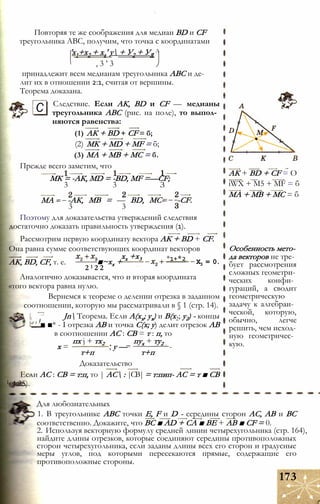 Повторяя те же соображения для медиан BD и CF
треугольника ABC, получим, что точка с координатами
'х1+х2 + ха' у + У2 + УЯ
Л
, 3 ’ 3
принадлежит всем медианам треугольника ABC и де­
лит их в отношении 2:1, считая от вершины.
Теорема доказана.
Следствие. Если АК, BD и CF — медианы
треугольника ABC (рис. на поле), то выпол­
няются равенства:
(1) АК + BD + CF = б;
(2) МК + MD + MF = б;
(3) МА + МВ + МС = б.
Прежде всего заметим, что
МК = -АК, MD = -BD, MF =—CF;
3 3 З
С
МА - -АК, МВ = — BD, МС-
3 3
-CF.
Поэтому для доказательства утверждений следствия
достаточно доказать правильность утверждения (1).
Рассмотрим первую координату вектора АК + BD + CF.
Она равна сумме соответствующих координат векторов
АК, BD, CF, т. е. ■~хх +
хх +х3 *1+*2 Х3 = 0.
2 1 2 2
Аналогично доказывается, что и вторая координата
«того вектора равна нулю.
Вернемся к теореме о делении отрезка в заданном
соотношении, которую мы рассматривали в § 1 (стр. 14).
Jn Теорема. Если А(хх; ух) и В(х2; у2) - концы
■ ■* - I отрезка АВ и точка С(х; у) делит отрезок АВ
в соотношении АС : СВ = т : п, то
пх j + тх2 пух + ту2
х = , у — -
т+п т+п
Доказательство
Если АС : СВ = т:п, то | АС : |СВ| = т:пип- АС = т ■ СВ
L 4.25).
АК + BD + CF = О
iWX + M5 + MF = б
МА + MB + МС = б
Особенность мето­
да векторов не тре­
бует рассмотрения
сложных геометри­
ческих конфи­
гураций, а сводит
геометрическую
задачу к алгебраи­
ческой, которую,
обычно, легче
решить, чем исход­
ную геометричес­
кую.
Для любознательных
1. В треугольнике ABC точки Е, F и D - середины сторон АС, АВ и ВС
соответственно. Докажите, что ВС ■ AD + СА ■ BE + АВ ■ CF = 0.
2. Используя векторную формулу средней линии четырехугольника (стр. 164),
найдите длины отрезков, которые соединяют середины противоположных
сторон четырехугольника, если заданы длины всех его сторон и градусные
меры углов, под которыми пересекаются прямые, содержащие его
противоположные стороны.
173
 