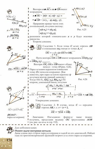 A(Xj; г/х)
mt
C(x; у)
nt
B(x2; y2)
У =
m + n
ny,+my2
m + n
nt в
— _ nOA + mOB
UU —
m + n
oc=|(oa+ob)
(BOAO' -
параллелограмм)
Векторы n ■ AC и m ■ СВ имеют
координаты
n ■ AC = (n(x - xt); n(y - yr)) и
m ■ CB = (m(x2 - x); m(y2 - у)).
Приравняв правые части этих
соотношений, получим систему:
п(х-х1) = т(х2-х), Рис. 4.25
п(у-у1) = т(у2-у),
решением которой относительно х и у будут искомые
равенства.
Теорема доказана.
У2)
С Следствие 1. Если точка С делит отрезок АВ
в отношении т:п, считая от точки А, то
ОС = —1—(п ОА+т ОВ).
т + п
Пусть векторы ОА и ОВ имеют координаты ОА(ха; уА)
и ОВ(хв; ув). ______
Векторы ОС, ОА и ОВ имеют общее
начало - точку О (рис. 4.26).
Параллельным переносом совместим
точку О с началом координат. (Как
известно, при параллельном переносе q
получаем вектор, равный данному.)
Тогда: 0(0; 0), А(ха уд), В(хв; ув). По
теореме, доказанной выше, получим
пхА + тхв пуА + туg ^
т+п ’ т+п і
Рис. 4.26
и ОС = ПХл + тХ,<
пуА + тув
I т+п т+п
Утверждение доказано.
т + п
(п • ОА + т ■ ОВ).
С Следствие 2. В случае, когда С — середина
отрезка АВ, т. е. т = п = 1,
ОС = ^(ОА + ОВ).
Замечание. Последнюю формулу также можно
получить, продолжив медиану ОС треугольника АОВ
(см. рис. на поле и стр. 152).
Для любознательных
Решите задачу векторным методом.
Даны длины двух сторон параллелограмма и одной из его диагоналей. Найдит
одну из тригонометрических функций острого угла этого параллелограмма.
 