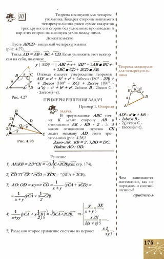 Теорема косинусов для четырех­
угольника. Квадрат стороны выпуклого
четырехугольника равен сумме квадратов
трех других его сторон без удвоенных произведений
пар этих сторон на косинусы углов между ними.
Доказательство
Пусть ABCD - выпуклый четырехугольник
(рис. 4.27).
Тогда AD = АВ + ВС + CD. Если умножить этот вектор
сам на себя, получим:
у | AD|2 = | АВІ + т + Щ^ + 2АВ ■ ВС +
+ 2ВС ■ CD + 2CD ■ АВ.
Отсюда следует утверждение теоремы:
AD2 = а2 + Ь2 + с2 + 2afccos (180° - ZB) +
+ 2bccos (180° - ZC) + 2accos (180° -
-a^c) = a2 + b2 + c2- 2afocos В - 2bccos С -
- 2accos(a~c).
В
£.
Рис. 4.27
ПРИМЕРЫ РЕШЕНИЯ ЗАДАЧ
Пример 1. Опорная
задача.
В треугольнике ABC точ­
ка К делит сторону АВ в
отношении АК : КВ - 2 : 3. В
каком отношении отрезок СК
делит медиану AD этого тре­
угольника (рис. 4.28)?
Дано-.АК : КВ = 2 : 3,BD = DC.
Найти: АО : OD.
Решение
1) АК:КВ = 2:З^СК = -(ЗАС+2СВ)(сш. стр. 174).
5
2) СО ТТ СК ^>СО = ХСК = ^(ЗСА + 2СВ).
3) АО: OD = х:у=> СО = —-— (уСА + xCD) =
х + у
—-—(уСА + х—СВ).
х + у 2
4) [уСА + х-СВ = -(ЗСА+2СВ).
х+уу 2 ) 5
У ЗХ
х + у 5
х 2Х
2(х + у) 5
х 2
5) Разделим второе уравнение системы на первое:
2у 3
Теорема косинусов
для четырехуголь­
ника
AD2 ’■ + Ь2-
- 2abcos В -
- 2£>ccos С -
- 2accos(a~c).
Чем занимаются
математики, как не
порядком и соотно­
шением?
Аристотель
 