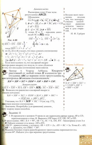 Доказательство
Рассмотрим точку О вне четы­
рехугольника ABCD.
Обозначим:
ОА = а,Ш ~ Ь, ОС = с, ОЙ=£.
1) В -а = АВ, с — В = ВС, d-c = CD,
a- d = DA;
2) с - а = AC, d-B = BD;
3) точки М и N - середины диаго­
налей АС и BD, тогда
4) MN = ON - ОМ
ОМ = -(а + с),
2
— (Ь+5)- —(а + с),
2 2
ON = —(b+ d);
тогда 2MN = b + d - а - с;
5) из (1), (2) и (4) следует, что надо доказать соотношение:
!В - а2 + |с - b2 + d - с|2 + а - d2
= с - а2 + d - bz + b - а + d - с!2т. е.
|с-bf+ а d2 = с - а|2 + |d - b2+ 2(В - а) ■ (d - с).
Теорема Лейбница
ХА2 + ХВ2 + ХС2 =
= 3 ХМ2+АМ2 +
+ ВМ2 + СМ2
Если использовать то, что скалярный квадрат
вектора равен квадрату его модуля, то легко убедиться
в том, что последнее соотношение выполняется.
Пример 4. Теорема Лейбница. Квадраты
расстояний от любой точки X плоскости тре­
угольника АВС до вершин этого треугольника и
его центроида М связаны соотношением:
ХА2 + ХВ2 + ХС2 = ЗХМ2 + AM2 + ВМ2 + СМ2.
Доказательство
1)ХА = ХМ + МА; ХВ = ХМ + MB; ХС = ХМ + МС.
2) Возведем эти равенства в скалярный квадрат и
сложим почленно:
ХА2 + ХВ2 + ХС2 = ЗХМ2 + МА2 + MB2 + МС2 +
+ 2ХМ (Ш. + МВ + МС).
Учитывая, что МА + MB + МС = 0 (см. стр. 173),
лучаем искомое соотношение.
Замечание. Попробуйте (для сравнения) доказать ;
іжгу теорему иным способом.
Задание 32
1- В окружности с центром О провели две перпендикулярные хорды АВ и CD,
пересекающиеся в точке М. Выразите ОМ через ОА, ОВ, ОС и OD.
!L В треугольнике ABC: ZА = 90°, АВ = 6, АС = 8, AM, BN - биссектрисы углов А и
В. Найдите косинус угла между AM и BN.
. ABCD - прямоугольник, у которого АВ = CD = 2а, AD = ВС = 5а. Точка К е AD,
АК = а. Докажите, что ZBKC = 90°.
4L Медианы боковых сторон равнобедренного треугольника пересекаются под
уголом 60°. Найдите угол при вершине треугольника.
177
Больше всего мате­
матика полезна
тем, что непосред­
ственно способ­
ствует развитию
четкости мышле­
ния и духа откры­
тий.
И. Ф. Гербарт
 