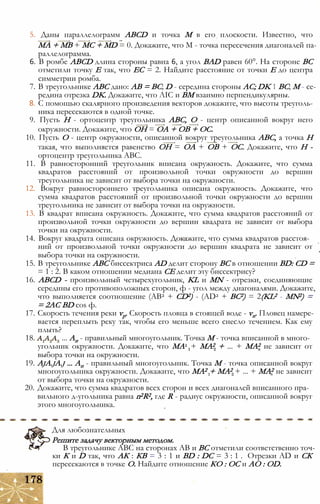 5. Даны параллелограмм ABCD и точка М в его плоскости. Известно, что
МА + MB + МС + MD = 0. Докажите, что М - точка пересечения диагоналей па­
раллелограмма.
6. В ромбе ABCD длина стороны равна 6, а угол BAD равен 60°. На стороне ВС
отметили точку Е так, что ЕС = 2. Найдите расстояние от точки Е до центра
симметрии ромба.
7. В треугольнике ABC дано: АВ = ВС; D - середина стороны AC; DK 1 ВС; М - се­
редина отрезка DK. Докажите, что ЛІС и ВМ взаимно перпендикулярны.
8. С помощью скалярного произведения векторов докажите, что высоты треуголь­
ника пересекаются в одной точке.
9. Пусть Н - ортоцентр треугольника ABC, О - центр описанной вокруг него
окружности. Докажите, что ОН = ОА + ОВ + ОС.
10. Пусть О - центр окружности, описанной вокруг треугольника ABC, а точка Н
такая, что выполняется равенство ОН = ОА + ОВ + ОС. Докажите, что Н -
ортоцентр треугольника ABC.
11. В равносторонний треугольник вписана окружность. Докажите, что сумма
квадратов расстояний от произвольной точки окружности до вершин
треугольника не зависит от выбора точки на окружности.
12. Вокруг равностороннего треугольника описана окружность. Докажите, что
сумма квадратов расстояний от произвольной точки окружности до вершин
треугольника не зависит от выбора точки на окружности.
13. В квадрат вписана окружность. Докажите, что сумма квадратов расстояний от
произвольной точки окружности до вершин квадрата не зависит от выбора
точки на окружности.
14. Вокруг квадрата описана окружность. Докажите, что сумма квадратов расстоя­
ний от произвольной точки окружности до вершин квадрата не зависит от
выбора точки на окружности.
15. В треугольнике ABC биссектриса AD делит сторону ВС в отношении BD: CD =
= 1 : 2. В каком отношении медиана СЕ делит эту биссектрису?
16. ABCD - произвольный четырехугольник, KL и МN - отрезки, соединяющие
середины его противоположных сторон, ф - угол между диагоналями. Докажите,
что выполняется соотношение (АВ2 + CD2) - (AD2 + ВС2) = 2(KL2 - MN2) =
= 2АС BD cos ф.
17. Скорость течения реки vp. Скорость пловца в стоящей воде - vn. Пловец намере­
вается переплыть реку так, чтобы его меньше всего снесло течением. Как ему
плыть?
18. ... Ап - правильный многоугольник. Точка М - точка вписанной в много­
угольник окружности. Докажите, что МА2 + МА2 + ... + МА2 не зависит от
выбора точки на окружности.
19. AjA.jA.j ... Ап - правильный многоугольник. Точка М - точка описанной вокруг
многоугольника окружности. Докажите, что МА2 + МА2 + ... + МА2 не зависит
от выбора точки на окружности.
20. Докажите, что сумма квадратов всех сторон и всех диагоналей вписанного пра­
вильного д-угольника равна n2R2, где R - радиус окружности, описанной вокруг
этого многоугольника.
Для любознательных
Решите задачу векторным методом.
В треугольнике ABC на сторонах АВ и ВС отметили соответственно точ­
ки К и D так, что АК : КВ = 3 : 1 и BD : DC = 3 : 1 . Отрезки AD и СК
пересекаются в точке О. Найдите отношение КО : ОС и АО : OD.
 