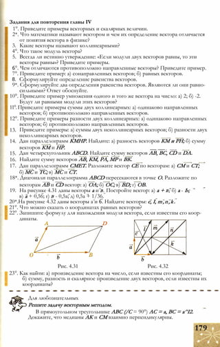 1°. Приведите примеры векторных и скалярных величин.
2*. Что математики называют вектором и чем их определение вектора отличается
от понятия вектора в физике?
3. Какие векторы называют коллинеарными?
4°. Что такое модуль вектора?
5. Всегда ли истинно утверждение: «Если модули двух векторов равны, то эти
векторы равны»? Приведите примеры.
6°. Чем отличаются противоположно направленные векторы? Приведите пример.
7°. Приведите пример: а) сонаправленных векторов; б) равных векторов.
8. Сформулируйте определение равенства векторов.
9*. Сформулируйте два определения равенства векторов. Являются ли они равно­
сильными? Ответ обоснуйте.
10°. Приведите пример умножения одного и того же вектора на число: а) 2; б) -2.
Будут ли равными модули этих векторов?
11°. Приведите примеры суммы двух коллинеарных: а) одинаково направленных
векторов; б) противоположно направленных векторов.
12°. Приведите примеры разности двух коллинеарных: а) одинаково направленных
векторов; б) противоположно направленных векторов.
Приведите примеры: а) суммы двух неколлинеарных векторов; б) разности двух
неколлинеарных векторов.
Дан параллелограмм КМНР. Найдите: а) разность векторов КМ и PH; б) сумму
векторов КМ и HP. __ __ _
Дан четырехугольник ABCD. Найдите сумму векторов АВ, ВС, CD и DA.
Найдите сумму векторов АВ, КМ, РА, МР и ВК.
17. Дан параллелограмм СМЕТ. Разложите вектор СЕ по векторам: а) СМ и СТ;
б) МС и ТС; в) МС и СТ.
18*. Диагонали параллелограмма ABCD пересекаются в точке О. Разложите по
векторам АВ и CD вектор: а) ОА; б) ОС; в) BD; г) ОВ.
19. На рисунке 4.31 даны векторы а и В. Постройте вектор: а) а + В; б) а - Ь;
в) а + 0,56; г) В - 0,5а; д) 0,5а + 1/36.
20*.На рисунке 4.32 даны векторы а и 6. Найдите векторы: с, I, m,n,k.
21°. Что можно сказать о координатах равных векторов?
22°. Запишите формулу для нахождения модуля вектора, если известны его коор­
динаты.
Задания для повторения главы IV
13.
14.
15.
16.
D
Рис. 4.31 Рис. 4.32
23°. Как найти: а) произведение вектора на число, если известны его координаты;
б) сумму, разность и скалярное произведение двух векторов, если известны их
координаты?
Для любознательных
Решите задачу векторным методом.
В прямоугольном треугольнике ABC (/С = 90°) АС = а, ВС = а^І2.
Докажите, что медианы АК и СМ взаимно перпендикулярны.
179
 