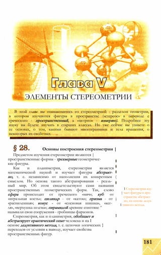 В этой главе вы познакомитесь со стереометрией - разделом геометрии,
в котором изучаются фигуры в пространстве («стереос» в переводе с
греческого - пространственный, а «метрио» - измеряю). Подробнее эту
науку вы будете изучать в старших классах. Но уже сейчас вы узнаете о
ее основах, о том, какими бывают многогранники и тела вращения, о
некоторых их свойствах.
Основы построения стереометрии |
Предметом изучения стереометрии являются |
пространственные формы - трехмерные геометричес­
кие фигуры.
Как и планиметрия, стереометрия является
математической наукой и изучает фигуры абстракт­
но, т. е. независимо от наполнения их конкретным (
смыслом. Но основа такого абстрагирования - реаль­
ный мир. Об этом свидетельствуют сами названия
пространственных геометрических форм. Так, слово
сфера происходит от греческого «мяч»; куб- от
«игральная кость»; цилиндр - от «каток»; призма - от j
«распиленная»; конус - от «сосновая шишка», «кег­
ля», «верхушка шлема»; пирамидой древние египтяне ^
I Стереометрия изу-
| чает фигуры в про­
странстве абстракт­
но, на основе дедук-
I тивного метода.
называли свои сооружения - гробницы фараонов.
Стереометрия, как и планиметрия, обобщает и
абстрагирует практический опыт человека и на I
основе дедуктивного метода, т. е. цепочки логических }
переходов от условия к выводу, изучает свойства
пространственных фигур.
I
I
ЭЛЕМЕНТЫ СТЕРЕОМЕТРИИ
' -*****:„
181
 