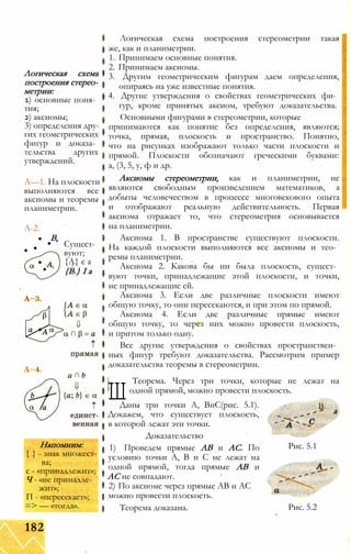 Логическая схема
построения стерео­
метрии:
1) основные поня­
тия;
2) аксиомы;
3) определения дру­
гих геометрических
фигур и доказа­
тельства других
утверждений.
А—1. На плоскости
выполняются все
аксиомы и теоремы
планиметрии.
А-2.
В,
Сущест­
вуют;
{А} є а
{В.} І а
Напомним:
{ } - знак множест­
ва;
є - «принадлежит»;
Ч - «не принадле­
жит»;
П - «пересекает»;
=> — «тогда».
Логическая схема построения стереометрии такая
же, как и планиметрии.
1. Принимаем основные понятия.
2. Принимаем аксиомы.
3. Другим геометрическим фигурам даем определения,
опираясь на уже известные понятия.
4. Другие утверждения о свойствах геометрических фи­
гур, кроме принятых аксиом, требуют доказательства.
Основными фигурами в стереометрии, которые
принимаются как понятие без определения, являются;
точка, прямая, плоскость и пространство. Понятно,
что на рисунках изображают только части плоскости и
прямой. Плоскости обозначают греческими буквами:
а, (3, 5, у, ф и др.
Аксиомы стереометрии, как и планиметрии, не
являются свободным произведением математиков, а
добыты человечеством в процессе многовекового опыта
и отображают реальную действительность. Первая
аксиома отражает то, что стереометрия основывается
на планиметрии.
Аксиома 1. В пространстве существуют плоскости.
На каждой плоскости выполняются все аксиомы и тео­
ремы планиметрии.
Аксиома 2. Какова бы ни была плоскость, сущест­
вуют точки, принадлежащие этой плоскости, и точки,
не принадлежащие ей.
Аксиома 3. Если две различные плоскости имеют
общую точку, то они пересекаются, и при этом по прямой.
Аксиома 4. Если две различные прямые имеют
общую точку, то через них можно провести плоскость,
и притом только одну.
Все другие утверждения о свойствах пространствен­
ных фигур требуют доказательства. Рассмотрим пример
доказательства теоремы в стереометрии.
Ш
Теорема. Через три точки, которые не лежат на
одной прямой, можно провести плоскость.
Даны три точки А, ВиС(рис. 5.1).
Докажем, что существует плоскость,
в которой лежат эти точки.
Доказательство
1) Проведем прямые АВ и АС. По
условию точки А, В и С не лежат на
одной прямой, тогда прямые АВ и
АС не совпадают.
2) По аксиоме через прямые АВ и АС
можно провести плоскость.
Теорема доказана.
В.
а
Рис. 5.1
Рис. 5.2
182
 