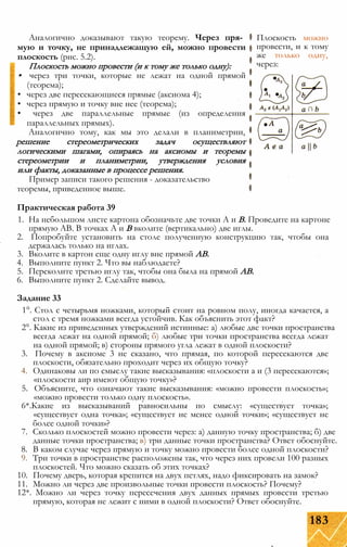 Аналогично доказывают такую теорему. Через пря­
мую и точку, не принадлежащую ей, можно провести
плоскость (рис. 5.2).
Плоскость можно провести (и к тому же только одну):
• через три точки, которые не лежат на одной прямой
(теорема);
• через две пересекающиеся прямые (аксиома 4);
• через прямую и точку вне нее (теорема);
• через две параллельные прямые (из определения
параллельных прямых).
Аналогично тому, как мы это делали в планиметрии,
решение стереометрических задач осуществляют
логическими шагами, опираясь на аксиомы и теоремы
стереометрии и планиметрии, утверждения условия
или факты, доказанные в процессе решения.
Пример записи такого решения - доказательство
теоремы, приведенное выше.
Практическая работа 39
1. На небольшом листе картона обозначьте две точки А и В. Проведите на картоне
прямую АВ. В точках А и В вколите (вертикально) две иглы.
2. Попробуйте установить на столе полученную конструкцию так, чтобы она
держалась только на иглах.
3. Вколите в картон еще одну иглу вне прямой АВ.
4. Выполните пункт 2. Что вы наблюдаете?
5. Переколите третью иглу так, чтобы она была на прямой АВ.
6. Выполните пункт 2. Сделайте вывод.
Задание 33
1°. Стол с четырьмя ножками, который стоит на ровном полу, иногда качается, а
стол с тремя ножками всегда устойчив. Как объяснить этот факт?
2°. Какие из приведенных утверждений истинные: а) любые две точки пространства
всегда лежат на одной прямой; б) любые три точки пространства всегда лежат
на одной прямой; в) стороны прямого угла лежат в одной плоскости?
3. Почему в аксиоме 3 не сказано, что прямая, по которой пересекаются две
плоскости, обязательно проходит через их общую точку?
4. Одинаковы ли по смыслу такие высказывания: «плоскости а и (3 пересекаются»;
«плоскости аир имеют общую точку»?
5. Объясните, что означают такие высказывания: «можно провести плоскость»;
«можно провести только одну плоскость».
6*.Какие из высказываний равносильны по смыслу: «существует точка»;
«существует одна точка»; «существует не менее одной точки»; «существует не
более одной точки»?
7. Сколько плоскостей можно провести через: а) данную точку пространства; б) две
данные точки пространства; в) три данные точки пространства? Ответ обоснуйте.
8. В каком случае через прямую и точку можно провести более одной плоскости?
9. Три точки в пространстве расположены так, что через них провели 100 разных
плоскостей. Что можно сказать об этих точках?
10. Почему дверь, которая крепится на двух петлях, надо фиксировать на замок?
11. Можно ли через две произвольные точки провести плоскость? Почему?
12*. Можно ли через точку пересечения двух данных прямых провести третью
прямую, которая не лежит с ними в одной плоскости? Ответ обоснуйте.
Плоскость можно
провести, и к тому
же только одну,
через:
183
 