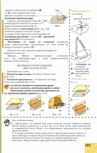 лярной к этой плоскости прямой АВ, А«ч
где В - точка пересечения этой ;
прямой с заданной плоскостью ,-------------------------------- —7
(основание перпендикуляра). /
Отрезок, соединяющий точку А с / вГ /
любой другой точкой С плоскости а ^'
(кроме основания перпендикуля- АВ1а
pa В), называется наклонной, прове- рИС- 5.10
денной из данной точки А к плоско­
сти а (рис. 5.10). При этом точка С называется
основанием наклонной, а отрезок ВС - проекцией
наклонной АС на плоскость а.
Расстоянием от точки до плоскости называется
длина перпендикуляра, проведенного из этой точки на
данную плоскость (длина АВ).
Полезно еще знать признак перпендикулярности
прямой и плоскости.
Признак. Прямая перпендикулярна плоскости,
если она перпендикулярна к двум пересекающимся
прямым этой плоскости.
ВЗАИМНОЕ РАСПОЛОЖЕНИЕ
ДВУХ ПЛОСКОСТЕЙ
Возможны два случая:
1. Плоскости параллельны - не имеют общих точек
(рис. 5.11).
2. Плоскости пересекаются — по аксиоме они пере­
секаются по прямой (рис. 5.12).
 Две плоскости называются перпендикулярны-
ми, если плоскость, перпендикулярная к линии
пересечения данных плоскостей, пересекает их
по перпендикулярным прямым (рис. 5.13).
а||Р аПу аїр
Рис. 5.11 Рис. 5.12 Рис. 5.13
Для любознательных
1. Представим, что земной шар вдоль экватора плотно обвязали шнуром.
Потом шнур удлинили на 1 м так, что он по всей своей длине равноудален
от поверхности Земли. Может ли в образованное пространство под шнуром
пролезть мышь?
2. А теперь, увеличив длину шнура, как и в предыдущей задаче, в каком-то
месте экватора «оттянем» шнур на максимально возможное расстояние от
поверхности Земли. Сможет ли теперь под шнуром пройти слон?
Замечание. Радиус земного шара приблизительно равен 6400 км.
185
Определение а 1 а:
если а 1 п
t
произвольная в а
клонной,
В - основание пер­
пендикуляра,
АВ - расстояние от
А до а
Плоскости аир:
1) а у р
 