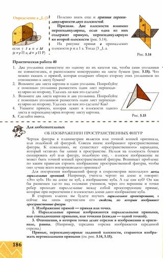 Определение a _L (3: Полезно знать еще и признак перпен­
дикулярности двух плоскостей.
Признак. Две плоскости взаимно
перпендикулярны, если одна из них
содержит прямую, перпендикулярную
ко второй плоскости (рис. 5.14).
На рисунке прямая а принадлежит
плоскости р и а 1 а. Тогда (3 _L а.
Практическая работа 40
1. Два угольника совместите по одному из их катетов так, чтобы сами угольники
не совместились, и расположите конструкцию на листе бумаги (рис. 5.15). Что
можно сказать о прямой, которая содержит общую сторону этих угольников по
отношению к листу бумаги?
2. Возьмите два листа картона и один угольник. Попробуйте
с помощью угольника разместить один лист перпенди­
кулярно ко второму. Удалось ли вам это сделать?
3. Возьмите два листа картона и два угольника. Попробуйте
с помощью угольников разместить один лист перпенди­
кулярно ко второму. Удалось ли вам это сделать? Как?
4. Укажите прямую, которая лежит в плоскости одного
листа и перпендикулярна второму листу картона.
5. Сделайте вывод. Рис. 5.15
Для любознательных
ОБ ИЗОБРАЖЕНИИ ПРОСТРАНСТВЕННЫХ ФИГУР
Чертеж фигуры в планиметрии является или точной копией оригинала,
или подобной ей фигурой. Совсем иначе изображают пространственные
фигуры. К сожалению, не существует «пространственного» карандаша,
который оставлял бы линии в пространстве. Нельзя на плоскость бумаги
скопировать куб или фигуру, подобную ему, - плоское изображение не
может быть точной копией пространственной фигуры. Возникает проблема:
по каким правилам строить изображение пространственной фигуры, чтобы
оно лучше всего воспроизводило оригинал?
Для построения изображений фигур в стереометрии используют метод
параллельных проекций. Например, учитель чертит на доске и говорит:
«Это куб». Но на доске не куб, а изображение куба. А где сам куб? Он как
бы размещен где-то над головами учеников, через его вершины и точки
ребер проходят параллельные между собой проектирующие прямые,
которые при пересечении с плоскостью доски дают изображение куба.
В старших классах вы будете изучать параллельное проектирование, а
сейчас мы лишь перечислим его свойства, по которым изображают
пространственные фигуры.
1. Изображение прямой — прямая или точка.
2. Параллельные прямые изображаются параллельными прямыми,
или совпадающими прямыми, или точками (каждая — одной точкой).
3. Отношения, в котором точка делит отрезок в изображении и ориги­
нале, равны. (Например, середина отрезка изображается серединой
отрезка.)
Прямые, перпендикулярные заданной плоскости, стараются изобра­
жать вертикальными прямыми (см. рис. 5.14, 5.15).
если у 1 а и с Id
(с = у П a; d = у П Р) Рис. 5.14
186
 