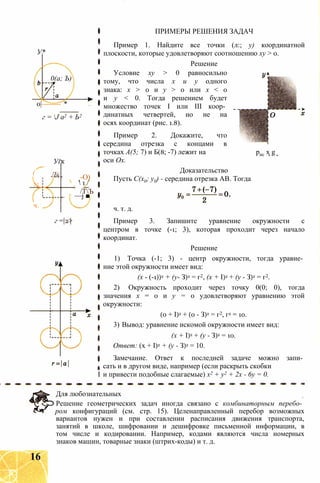 ПРИМЕРЫ РЕШЕНИЯ ЗАДАЧ
У*
0(а; Ъ)
0|-------- *
г = J а2 + Ь2
(
Уі
Ль
к
-О)
N.  1 /
ч.
/ТЪ
—j ■
г = 2>
Пример 1. Найдите все точки (л:; у) координатной
плоскости, которые удовлетворяют соотношению ху > 0.
Решение
Условие ху > 0 равносильно
тому, что числа х и у одного
знака: х > 0 и у > 0 или х < 0
и у < 0. Тогда решением будет
множество точек I или III коор­
динатных четвертей, но не на
осях координат (рис. 1.8).
Пример 2. Докажите, что
середина отрезка с концами в
точках А(5; 7) и Б(8; -7) лежит на рис х g
оси Ох.
Доказательство
Пусть С(х0; у0) - середина отрезка АВ. Тогда
ч. т. д.
Пример 3. Запишите уравнение окружности с
центром в точке (-1; 3), которая проходит через начало
координат.
Решение
1) Точка (-1; 3) - центр окружности, тогда уравне­
ние этой окружности имеет вид:
(х - (-1))2 + (у- З)2 = г2, (х + I)2 + (у - З)2 = г2.
2) Окружность проходит через точку 0(0; 0), тогда
значения х = 0 и у = 0 удовлетворяют уравнению этой
окружности:
(0 + I)2 + (0 - З)2 = г2, г2 = 10.
3) Вывод: уравнение искомой окружности имеет вид:
(х + I)2 + (у - З)2 = 10.
Ответ: (х + I)2 + (у - З)2 = 10.
Замечание. Ответ к последней задаче можно запи­
сать и в другом виде, например (если раскрыть скобки
I и привести подобные слагаемые) х2 + у2 + 2х - 6у = 0.
Для любознательных
Решение геометрических задач иногда связано с комбинаторным перебо­
ром конфигураций (см. стр. 15). Целенаправленный перебор возможных
вариантов нужен и при составлении расписания движения транспорта,
занятий в школе, шифровании и дешифровке письменной информации, в
том числе и кодировании. Например, кодами являются числа номерных
знаков машин, товарные знаки (штрих-коды) и т. д.
16
 