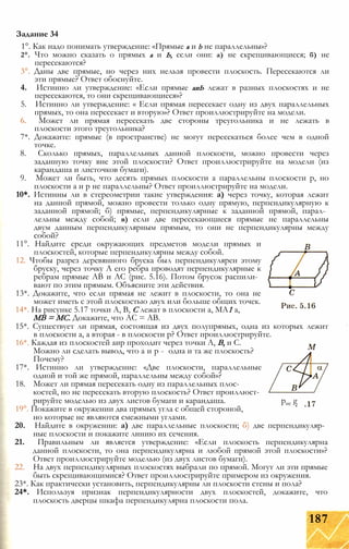 1°. Как надо понимать утверждение: «Прямые а и b не параллельны»?
2°. Что можно сказать о прямых а и Ь, если они: а) не скрещивающиеся; б) не
пересекаются?
3°. Даны две прямые, но через них нельзя провести плоскость. Пересекаются ли
эти прямые? Ответ обоснуйте.
4. Истинно ли утверждение: «Если прямые аиЬ лежат в разных плоскостях и не
пересекаются, то они скрещивающиеся»?
5. Истинно ли утверждение: « Если прямая пересекает одну из двух параллельных
прямых, то она пересекает и вторую»? Ответ проиллюстрируйте на модели.
6. Может ли прямая пересекать две стороны треугольника и не лежать в
плоскости этого треугольника?
7*. Докажите: прямые (в пространстве) не могут пересекаться более чем в одной
точке.
8. Сколько прямых, параллельных данной плоскости, можно провести через
заданную точку вне этой плоскости? Ответ проиллюстрируйте на модели (из
карандаша и листочков бумаги).
9. Может ли быть, что десять прямых плоскости а параллельны плоскости р, но
плоскости а и р не параллельны? Ответ проиллюстрируйте на модели.
10*. Истинны ли в стереометрии такие утверждения: а) через точку, которая лежит
на данной прямой, можно провести только одну прямую, перпендикулярную к
заданной прямой; б) прямые, перпендикулярные к заданной прямой, парал­
лельны между собой; в) если две пересекающиеся прямые не параллельны
двум данным перпендикулярным прямым, то они не перпендикулярны между
собой?
11°. Найдите среди окружающих предметов модели прямых и
плоскостей, которые перпендикулярны между собой.
12. Чтобы разрез деревянного бруска был перпендикулярен этому
бруску, через точку А его ребра проводят перпендикулярные к
ребрам прямые АВ и АС (рис. 5.16). Потом брусок распили­
вают по этим прямым. Объясните эти действия.
13*. Докажите, что если прямая не лежит в плоскости, то она не
может иметь с этой плоскостью двух или больше общих точек.
14*. На рисунке 5.17 точки А, В, С лежат в плоскости а, МА1 а,
MB = МС. Докажите, что АС = АВ.
15*. Существует ли прямая, состоящая из двух полупрямых, одна из которых лежит
в плоскости а, а вторая - в плоскости р? Ответ проиллюстрируйте.
16*. Каждая из плоскостей аир проходит через точки А, В, и С.
Можно ли сделать вывод, что а и р - одна и та же плоскость?
Почему?
17*. Истинно ли утверждение: «Две плоскости, параллельные
одной и той же прямой, параллельны между собой»?
18. Может ли прямая пересекать одну из параллельных плос­
костей, но не пересекать вторую плоскость? Ответ проиллюст­
рируйте моделью из двух листов бумаги и карандаша. рис g
19°. Покажите в окружении два прямых угла с общей стороной,
но которые не являются смежными углами.
20. Найдите в окружении: а) две параллельные плоскости; б) две перпендикуляр­
ные плоскости и покажите линию их сечения.
21. Правильным ли является утверждение: «Если плоскость перпендикулярна
данной плоскости, то она перпендикулярна и любой прямой этой плоскости»?
Ответ проиллюстрируйте моделью (из двух листов бумаги).
22. На двух перпендикулярных плоскостях выбрали по прямой. Могут ли эти прямые
быть скрещивающимися? Ответ проиллюстрируйте примером из окружения.
23*. Как практически установить, перпендикулярны ли плоскости стены и пола?
24*. Используя признак перпендикулярности двух плоскостей, докажите, что
плоскость дверцы шкафа перпендикулярна плоскости пола.
Задание 34
187
 