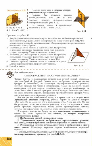 Определение а ± Р:
если у 1 а и с 1 d
(с = у П а; d = у П Р)
Полезно знать еще и признак перпен­
дикулярности двух плоскостей.
Признак. Две плоскости взаимно
перпендикулярны, если одна из них
содержит прямую, перпендикулярную
ко второй плоскости (рис. 5.14).
На рисунке прямая а принадлежит
плоскости р и а і а . Тогда (З X а.
Практическая работа 40
1. Два угольника совместите по одному из их катетов так, чтобы сами угольники
не совместились, и расположите конструкцию на листе бумаги (рис. 5.15). Что
можно сказать о прямой, которая содержит общую сторону этих угольников по
отношению к листу бумаги?
2. Возьмите два листа картона и один угольник. Попробуйте
с помощью угольника разместить один лист перпенди­
кулярно ко второму. Удалось ли вам это сделать?
3. Возьмите два листа картона и два угольника. Попробуйте
с помощью угольников разместить один лист перпенди­
кулярно ко второму. Удалось ли вам это сделать? Как?
4. Укажите прямую, которая лежит в плоскости одного
листа и перпендикулярна второму листу картона.
5. Сделайте вывод.
Для любознательных
ОБ ИЗОБРАЖЕНИИ ПРОСТРАНСТВЕННЫХ ФИГУР
Чертеж фигуры в планиметрии является или точной копией оригинала,
или подобной ей фигурой. Совсем иначе изображают пространственные
фигуры. К сожалению, не существует «пространственного» карандаша,
который оставлял бы линии в пространстве. Нельзя на плоскость бумаги
скопировать куб или фигуру, подобную ему, - плоское изображение не
может быть точной копией пространственной фигуры. Возникает проблема:
по каким правилам строить изображение пространственной фигуры, чтобы
оно лучше всего воспроизводило оригинал?
Для построения изображений фигур в стереометрии используют метод
параллельных проекций. Например, учитель чертит на доске и говорит:
«Это куб». Но на доске не куб, а изображение куба. А где сам куб? Он как
бы размещен где-то над головами учеников, через его вершины и точки
ребер проходят параллельные между собой проектирующие прямые,
которые при пересечении с плоскостью доски дают изображение куба.
В старших классах вы будете изучать параллельное проектирование, а
сейчас мы лишь перечислим его свойства, по которым изображают
пространственные фигуры.
1. Изображение прямой - прямая или точка.
2. Параллельные прямые изображаются параллельными прямыми,
или совпадающими прямыми, или точками (каждая — одной точкой).
3. Отношения, в котором точка делит отрезок в изображении и ориги­
нале, равны. (Например, середина отрезка изображается серединой
отрезка.)
Прямые, перпендикулярные заданной плоскости, стараются изобра­
жать вертикальными прямыми (см. рис. 5.14, 5.15).
186
 