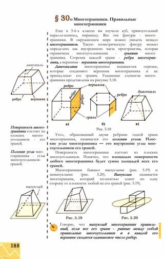 о Многогранники. Правильные
многогранники
диагональ
Поверхность много­
гранника состоит из
плоских много­
угольников - его
граней.
Плоские углы мно­
гогранника - углы
многоугольников-
граней.
выпуклый
Еще в 5-6-х классах вы изучали куб, прямоугольный
параллелепипед, пирамиду. Все эти фигуры - много­
гранники. В окружающем мире можно увидеть немало
многогранников. Такую геометрическую фигуру можно
определить как внутреннюю часть пространства, которая
ограничена многоугольниками - гранями много­
гранника. Стороны каждой грани - ребра многогран­
ника, а вершины - вершины многогранника.
Диагоналями многогранника называются отрезки,
которые соединяют вершины многогранника и не
принадлежат его граням. Указанные элементы много­
гранника представлены на рисунке 5.18.
Рис. 5.18
Угол, образованный двумя ребрами одной грани
многогранника, называется его плоским углом. Плос­
кие углы многогранника — это внутренние углы мно­
гоугольников его граней.
Поверхность многогранника состоит из плоских
многоугольников. Понятно, что площадью поверхности
любого многогранника будет сумма площадей всех его
граней.
Многогранники бывают выпуклыми (рис. 5.19) и
невыпуклыми (рис. 5.20). Выпуклым называется
многогранник, который полностью лежит по одну
сторону от плоскости любой из его граней (рис. 5.19).
Говорят, что выпуклый многогранник правиль­
ный, если все его грани - равные между собой
правильные многоугольники и в каждой его
вершине сходится одинаковое число ребер.
188
 