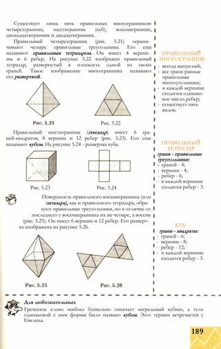 Существует лишь пять правильных многогранников:
четырехгранник, шестигранник (куб), восьмигранник,
двенадцатигранник и двадцатигранник.
Правильный четырехгранник (рис. 5.21) ограни­
чивают четыре правильные треугольника. Его еще
называют правильным тетраэдром. Он имеет 4 верши­
ны и 6 ребер. На рисунке 5.22 изображен правильный
тетраэдр, развернутый в плоскость одной из своих
граней. Такое изображение многогранника называют
его разверткой.
Рис. 5.22
Правильный шестигранник (гексаэдр) имеет 6 гра-
ней-квадратов, 8 вершин и 12 ребер (рис. 5.23). Его еще
называют кубом. На рисунке 5.24 - развертка куба.
Рис. 5.23 Рис. 5.24
Поверхность правильного восьмигранника (или
октаэдра), как и правильного тетраэдра, обра­
зуют правильные треугольники, но в отличие от
последнего у восьмигранника их не четыре, а восемь
(рис. 5.25). Он имеет 6 вершин и 12 ребер. Его разверт­
ка изображена на рисунке 5.26.
ПРАВИЛЬНЫЙ
МНОГОГРАННИК
- всегда выпуклый;
- все грани равные
правильные
многоугольники;
- в каждой вершине
сходится одинако­
вое число ребер;
- существует пять
видов.
ПРАВИЛЬНЫЙ
ТЕТРАЭДР
грани - правильные
треугольники:
- граней - 4;
- вершин - 4;
- ребер - 6;
- в каждой вершине
сходится ребер - 3.
КУБ
грани - квадраты:
- граней - 6;
- вершин - 8;
- ребер - 12;
- в каждой вершине
сходится ребер - 3.
Для любознательных
Греческое слово «кибос» буквально означает «игральный кубик», а тело
одинаковой с ним формы было названо кубом. Этот термин встречается у
Евклида.
189
 