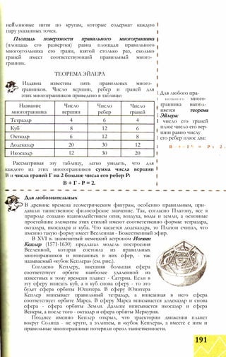нейлоновые нити по кругам, которые содержат каждую
пару указанных точек.
Площадь поверхности правильного многогранника
(площадь его развертки) равна площади правильного
многоугольника его грани, взятой столько раз, сколько
граней имеет соответствующий правильный много­
гранник.
ТЕОРЕМА ЭЙЛЕРА
Издавна известны пять правильных много­
гранников. Число вершин, ребер и граней для
этих многогранников приведено в таблице:
Название
многогранника
Число
вершин
Число
ребер
Число
граней
Тетраэдр 4 6 4
Куб 8 12 6
Октаэдр 6 12 8
Додекаэдр 20 30 12
Икосаэдр 12 30 20
Рассматривая эту таблицу, легко увидеть, что для
каждого из этих многогранников сумма числа вершин
В и числа граней Г на 2 больше числа его ребер Р:
В + Г - Р = 2.
I Для любого пра-
I б и л ь н о г о много­
гранника выпол­
няется теорема
I Эйлера:
I число его граней
плюс число его вер­
шин равно числу
I его ребер плюс два:
I B + I ’ = P t 2 .
Для любознательных
В древние времена геометрическим фигурам, особенно правильным, при­
давали таинственное философское значение. Так, согласно Платону, все в
природе создано взаимодействием огня, воздуха, воды и земли, а основные
простейшие элементы этих стихий имеют соответственно формы: тетраэдра,
октаэдра, икосаэдра и куба. Что касается додекаэдра, то Платон считал, что
именно такую форму имеет Вселенная - Божественный эфир.
В XVI в. знаменитый немецкий астроном Иоганн
Кеплер (1571-1630) предлагал модель построения
Вселенной, которая состояла из правильных
многогранников и вписанных в них сфер, - так
называемый «кубок Кеплера» (см. рис.).
Согласно Кеплеру, внешняя большая сфера
соответствует орбите наиболее удаленной из
известных к тому времени планет - Сатурна. Если в
эту сферу вписать куб, а в куб снова сферу - то это
будет сфера орбиты Юпитера. В сферу Юпитера
Кеплер вписывает правильный тетраэдр, а вписанная в него сфера
соответствует орбите Марса. В сферу Марса вписывается додекаэдр и снова
сфера - сфера орбиты Земли. Дальше вписывается икосаэдр и сфера
Венеры, а после того - октаэдр и сфера орбиты Меркурия.
Позднее именно Кеплер открыл, что траектории движения планет
вокруг Солнца - не круги, а эллипсы, и «кубок Кеплера», а вместе с ним и
правильные многогранники потеряли ореол таинственности.
191
 
