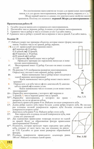 Это соотношение выполняется не только для правильных многогран­
ников, а и для других многогранников, например призм, пирамид и т. д.
Эйлер первый заметил и доказал это замечательное свойство много­
гранников. Поэтому его называют теоремой Эйлера для многогранников.
Практическая работа 41
1. Склейте модели выпуклого и невыпуклого многогранников.
2. Посчитайте число: вершин, ребер, плоских углов ваших многогранников.
3. Сравните число ребер и число плоских углов. Сделайте вывод.
4*. Сравните число ребер с суммой числа вершин и числа граней. Сделайте вывод.
Задание 35
1°. Найдите вокруг вас примеры объектов, которые имеют форму многогран­
ников. Укажите число их граней, ребер, вершин.
2 К а к о й правильный многогранник имеет:
3.
4*.
5*.
6*.
7*.
8.
9*.
10**
XI**
а) 8 вершин; е) 12 ребер;
б) 8 граней; ж) 12 граней;
в) 20 вершин; з) 30 ребер;
г) 20 граней; и) 6 ребер;
д) 12 вершин; й) наибольшее число ребер?
Приведите примеры (из окружения) выпуклых и невы­
пуклых многогранников.
Многогранник имеет 12 ребер. Сколько он имеет плоских
углов?
а)
Рис. 5.31
На рисунке 5.31 изображены развертки многогранников.
Определите, сколько в них вершин, ребер, граней.
Какое наименьшее число ребер может сходиться в
одной вершине многогранника?
Какое наименьшее число ребер может иметь много­
гранник?
Определите для куба число: а) его диагоналей; б) диагона­
лей его граней; в) плоских углов.
Какое наименьшее число плоских углов может иметь
многогранник?
Нарисуйте многогранник, у которого: а) 6 вершин и
5 граней; б) число вершин равно числу граней.
Нарисуйте многогранник, у которого все грани -
квадраты, но он не является кубом.
Диагональ грани куба равна 4 см. Найдите полную поверхность куба.
Длина ребра одного куба втрое больше длины ребра второго куба. Во сколько
раз площадь полной поверхности первого куба больше площади полной
поверхности второго куба?
Диагональ куба равна 9 см. Найдите ребро этого куба.
Как определить площадь полной поверхности куба, зная
длину его диагонали?
Два одинаковых правильных тетраэдра склеили по одной
из граней. Будет ли образованная фигура правильным
многогранником? Почему?
17**. Плоскость, которая проходит через середины трех ребер
куба, отсекает от него часть так, как показано на рисун­
ке 5.32. Сделайте от руки эскиз развертки образованной
фигуры.
Площадь поверхности правильного додекаэдра равна
180 см2. Найдите площадь одной грани.
12.
13*.
14*.
15*.
16*.
18*.
192
 