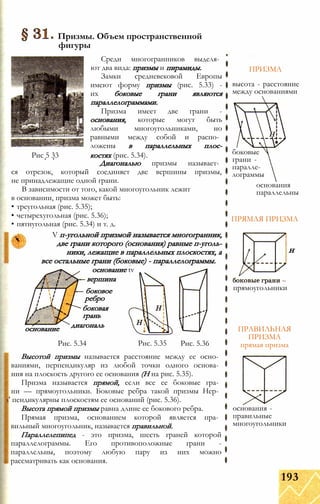 Рис. 5.34 Рис. 5.35
Высотой призмы называется расстояние между ее осно­
ваниями, перпендикуляр из любой точки одного основа­
ния на плоскость другого ее основания (Н на рис. 5.35).
Призма называется прямой, если все ее боковые гра­
ни — прямоугольники. Боковые ребра такой призмы Hep­
s' пендикулярны плоскостям ее оснований (рис. 5.36).
Высота прямой призмы равна длине ее бокового ребра.
Прямая призма, основанием которой является пра­
вильный многоугольник, называется правильной.
Параллелепипед - это призма, шесть граней которой
параллелограммы. Его противоположные грани -
параллельны, поэтому любую пару из них можно
рассматривать как основания.
ПРИЗМА
ПРЯМАЯ ПРИЗМА
н
прямоугольники
ПРАВИЛЬНАЯ
ПРИЗМА
прямая призма
основания -
правильные
многоугольники
Призмы. Объем пространственной
фигуры
Среди многогранников выделя­
ют два вида: призмы и пирамиды.
Замки средневековой Европы
имеют форму призмы (рис. 5.33) -
их боковые грани являются
параллелограммами.
Призма имеет две грани -
основания, которые могут быть
любыми многоугольниками, но
равными между собой и распо­
ложены в параллельных плос-
Рис 5 33 костях (рис. 5.34).
Диагональю призмы называет­
ся отрезок, который соединяет две вершины призмы,
не принадлежащие одной грани.
В зависимости от того, какой многоугольник лежит
в основании, призма может быть:
• треугольная (рис. 5.35);
• четырехугольная (рис. 5.36);
• пятиугольная (рис. 5.34) и т. д.
V п-угольной призмой называется многогранник,
две грани которого (основания) равные п-уголь-
ники, лежащие в параллельных плоскостях, а
все остальные грани (боковые) - параллелограммы.
основание tv
вершина
Рис. 5.36
основание
боковое
ребро
боковая
грань
диагональ
высота - расстояние
между основаниями
боковые
грани -
паралле­
лограммы
основания
параллельны
193
 