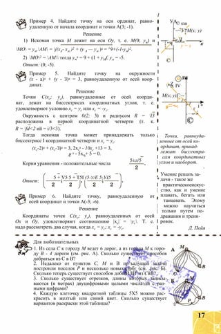 Пример 4. Найдите точку на оси ординат, равно­
удаленную от начала координат и точки А(3; -1).
Решение
1) Искомая точка М лежит на оси Оу, т. е. М(0; ум) и
МО = ум,АМ = j(xA- хм )2 + (у А — ум )2 = ^9+(-1-ум)2.
2) МО2 = АМ тогда ум
2 = 9 + (1 + yMf, ум = -5.
Ответ: (0; -5).
Пример 5. Найдите точку на окружности
(х - 2)2 + (у - З)2 = 3, равноудаленную от осей коор­
динат.
Решение
Точки С(хс; ус), равноудаленные от осей коорди­
нат, лежат на биссектрисах координатных углов, т. е.
удовлетворяют условию хс = ус или хс = -ус.
Окружность с центром 0(2; 3) и радиусом R = l3
расположена в первой координатной четверти (т. к.
R = fd<2 ий = і/3<3).
Тогда искомая точка может принадлежать только
биссектрисе I координатной четверти и хс = ус.
(хс-2)2 + (хс-З)2 = 3, 2хс
2 - 10хс +13 = 3,
УА
“Ч
©
© кш
~~У*М(х; у)
«Л .
у = х
I
I
I
I
I
I
I
I
I
і Точки, равноуда-
| ленные от осей ко-
 Z*п. IV
М(х; у)Г:--
і
II
1
X
і *
 г
. — -ц+ —
©
х 2 - 5х„+ 5 = 0.
Корни уравнения - положительные числа
ординат, принад-
5±л/5
лежат биссектри-
I сам координатных
| углов и наоборот.
Ответ:
5 + V5 5 + Т5І (5-у/Е 5-УІ5
Пример 6. Найдите точку, равноудаленную от
осей координат и точки А(-3; -6).
Решение
Координаты точек С(хс; ус), равноудаленных от осей
Ох и Оу, удовлетворяют соотношению |хс| = ус. Т. е.
надо рассмотреть два случая, когда хс = ус; хс = -ус.
Умение решать за-
* дачи - такое же
I практическоеискус-
| ство, как и умение
плавать, бегать или
' танцевать. Этому
| можно научиться
| только путем по­
дражания и трени-
I ровок.
I Д. Пойя
Для любознательных
1. Из села С к городу М ведет 6 дорог, а из города М к горо­
ду В - 4 дороги (см. рис. А). Сколько существует способов
добраться из С в В? * чО А и' ~
2. Недалеко от пунктов С, М и В пр^ьадущей задачи
построили поселок Р и несколько новыхжэрбг (см. .рис. Б).
Сколько теперь существует способов добщЙЛЙ^из СйВ? ,
3. Сколько существует отрезков, длины которых записы-,
ваются (в метрах) двуцифровыми целыми числаэдй с раз­
ными цифрами? *'■’ .ч*
4. Каждую клеточку квадратной таблицы 5X5 можно рас­
красить в желтый или синий цвет. Сколько существует
вариантов раскраски этой таблицы? q
17
 