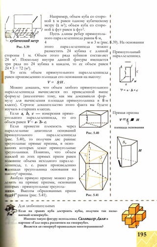 / /
// 7 / / /
/ Л/ / / / £-7ту / / / / /
 / V > 7 /7
- кубический метр
Рис. 5.39
Например, объем куба со сторо­
ной 1 м равен одному кубическому
метру (1 м3); объем куба со сторо­
ной 1 фут равен 1 фут3.
Пусть длины ребер прямоуголь­
ного параллелепипеда равны 6 м,
4 м и 3 м (рис. 5.39). На основании
этого параллелепипеда можно
разместить 24 кубика с длиной
стороны 1 м. Объем этого ряда кубиков составляет
24 м3. Поскольку внутри данной фигуры вмещается
три ряда по 24 кубика в каждом, то ее объем равен
24 • 3 = 72 (м3).
То есть объем прямоугольного параллелепипеда
равен произведению площади его основания на высоту:
V = S H .О
Можно доказать, что объем любого прямоугольного
параллелепипеда вычисляется по приведенной выше
формуле (аналогично тому, как мы доказывали фор­
мулу для вычисления площади прямоугольника в 8-м
классе). Строгое доказательство этого факта вы будете
изучать в старших классах.
Если а, Ь, с — измерения прямо­
угольного параллелепипеда, то его
объем равен V = а- Ъ- с.
Если провести плоскость через
параллельные диагонали оснований
прямоугольного параллелепипеда
(рис. 5.40), то получим две равные
треугольные прямые призмы, в осно­
ваниях которых лежат прямоугольные
треугольники. Понятно, что объем
жаждой из этих прямых призм равен
воловине объема исходного паралле­
лепипеда, т. е. равен произведению
■дощади треугольника основания на
высоту7 призмы.
Любую прямую призму можно раз­
делить на прямые призмы, основания
шпорых - прямоугольные треуголь-
и. Высоты образованных призм
И" равны (рис. 5.41).
11
1
Рис. 5.40
Рис. 5.41
Прямоугольный
параллелепипед
Л
1
/
1
)—/
С
7
а
/ и
"N
II
а
Ь • с
Прямая призма
v=s ■ нж 0
т
площадь основания

н
Для любознательных
Если на гранях куба достроить кубы, получим так назы­
ваемый «гиперкуб».
Именно такую фигуру использовал Сальвадор Дали в
картине «Гала перед распятием на гиперкубе».
Является ли гиперкуб правильным многогранником?
' /
V
195
 