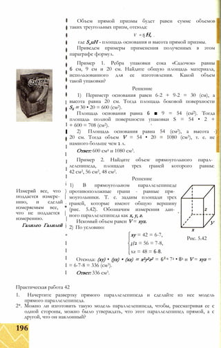 I
I
І
I
I
I
I
I
і
Измеряй все, что )
поддается измере- |
нию, и сделай
измеряемым все, *
что не поддается |
измерению. |
Галилео Галилей j
*
I
I
I
I
I
Объем прямой призмы будет равен сумме объемов
таких треугольных призм, отсюда:
V = S Н,О 7
где SouH - площадь основания и высота прямой призмы.
Приведем примеры применения полученных в этом
параграфе формул.
Пример 1. Ребра упаковки сока «Садочок» равны
6 см, 9 см и 20 см. Найдите общую площадь материала,
использованного для ее изготовления. Какой объем
такой упаковки?
Решение
1) Периметр основания равен 6-2 + 9-2 = 30 (см), а
высота равна 20 см. Тогда площадь боковой поверхности
S6 = 30 • 20 = 600 (см2).
Площадь основания равна 6 ■ 9 = 54 (см2). Тогда
площадь полной поверхности упаковки S = 54 • 2 +
+ 600 = 708 (см2).
2) Площадь основания равна 54 (см2), а высота -)
20 см. Тогда объем V = 54 • 20 = 1080 (см3), т. е. не
намного больше чем 1 л.
Ответ: 600 см2 и 1080 см3.
Пример 2. Найдите объем прямоугольного парал­
лелепипеда, площади трех граней которого равны:
42 см2, 56 см2, 48 см2.
Решение
1) В прямоугольном параллелепипеде
противоположные грани - равные пря­
моугольники. Т. е. заданы площади трех
граней, которые имеют общую вершину
(рис. 5.42). Обозначим измерения дан­
ного параллелепипеда как х, у, z.
Искомый объем равен V = xyz.
2) По условию:
ху = 42 = 6-7,
г/2 = 56 = 7-8,
xz = 48 = 6-8.
Отсюда: (ху) • (yz) • (xz) = x2y2z2 = 6
= 6-7-8 = 336 (см3).
Ответ: 336 см3.
У
х
Рис. 5.42
1 72 • 82 и V = xyz =
Практическая работа 42
1. Начертите развертку прямого параллелепипеда и сделайте из нее модель
прямого параллелепипеда.
2*. Можно ли изготовить такую модель параллелепипеда, чтобы, рассматривая ее с
одной стороны, можно было утверждать, что этот параллелепипед прямой, а с
другой, что он наклонный?
196
 