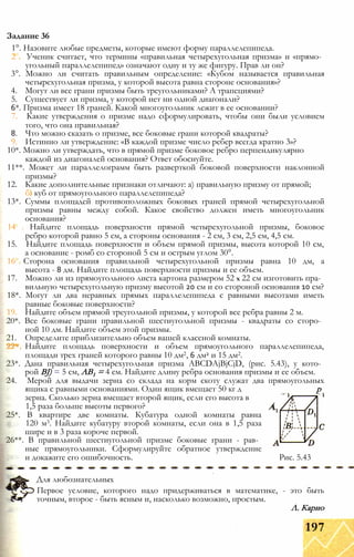 1°. Назовите любые предметы, которые имеют форму параллелепипеда.
2 Ученик считает, что термины «правильная четырехугольная призма» и «прямо­
угольный параллелепипед» означают одну и ту же фигуру. Прав ли он?
3°. Можно ли считать правильным определение: «Кубом называется правильная
четырехугольная призма, у которой высота равна стороне основания»?
4. Могут ли все грани призмы быть треугольниками? А трапециями?
5. Существует ли призма, у которой нет ни одной диагонали?
6*. Призма имеет 18 граней. Какой многоугольник лежит в ее основании?
7. Какие утверждения о призме надо сформулировать, чтобы они были условием
того, что она правильная?
8. Что можно сказать о призме, все боковые грани которой квадраты?
9. Истинно ли утверждение: «В каждой призме число ребер всегда кратно 3»?
10*. Можно ли утверждать, что в прямой призме боковое ребро перпендикулярно
каждой из диагоналей основания? Ответ обоснуйте.
11**. Может ли параллелограмм быть разверткой боковой поверхности наклонной
призмы?
12. Какие дополнительные признаки отличают: а) правильную призму от прямой;
б куб от прямоугольного параллелепипеда?
13*. Суммы площадей противоположных боковых граней прямой четырехугольной
призмы равны между собой. Какое свойство должен иметь многоугольник
основания?
14 . Найдите площадь поверхности прямой четырехугольной призмы, боковое
ребро которой равно 5 см, а стороны основания - 2 см, 3 см, 2,5 см, 4,5 см.
15. Найдите площадь поверхности и объем прямой призмы, высота которой 10 см,
а основание - ромб со стороной 5 см и острым углом 30°.
16: Сторона основания правильной четырехугольной призмы равна 10 дм, а
высота - 8 дм. Найдите площадь поверхности призмы и ее объем.
17. Можно ли из прямоугольного листа картона размером 52 х 22 см изготовить пра­
вильную четырехугольную призму высотой 20 см и со стороной основания 10 см?
18*. Могут ли два неравных прямых параллелепипеда с равными высотами иметь
равные боковые поверхности?
19. Найдите объем прямой треугольной призмы, у которой все ребра равны 2 м.
20*. Все боковые грани правильной шестиугольной призмы - квадраты со сторо­
ной 10 дм. Найдите объем этой призмы.
21. Определите приблизительно объем вашей классной комнаты.
22* Найдите площадь поверхности и объем прямоугольного параллелепипеда,
площади трех граней которого равны 10 дм2, 6 дм2 и 15 дм2.
23*. Дана правильная четырехугольная призма ABCDAjBjCjD, (рис. 5.43), у кото­
рой BJ) = 5 см, АВ1 = 4 см. Найдите длину ребра основания призмы и ее объем.
24. Мерой для выдачи зерна со склада на корм скоту служат два прямоугольных
ящика с равными основаниями. Один ящик вмещает 50 кг д р
зерна. Сколько зерна вмещает второй ящик, если его высота в
1,5 раза больше высоты первого? /
25*. В квартире две комнаты. Кубатура одной комнаты равна
120 м3. Найдите кубатуру второй комнаты, если она в 1,5 раза
шире и в 3 раза короче первой.
26**. В правильной шестиугольной призме боковые грани - рав­
ные прямоугольники. Сформулируйте обратное утверждение
и докажите его ошибочность. Рис. 5.43
Задание 36
Для любознательных
Первое условие, которого надо придерживаться в математике, - это быть
точным, второе - быть ясным и, насколько возможно, простым.
Л. Карно
197
 