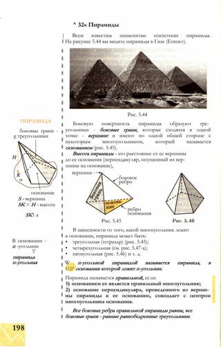ПИРАМИДА
боковые грани -
g треугольники
основание
S - вершина
SK = Н - высота
SK1 а
В основании -
п -угольник
'і'
пирамида
п-уголъная
^ 32« Пирамиды
| Всем известны знаменитые египетские пирамиды.
I На рисунке 5.44 вы видите пирамиды в Гизе (Египет).
Рис. 5.44
Боковую поверхность пирамиды образуют тре­
угольники - боковые грани, которые сходятся в одной
точке - вершине и имеют по одной общей стороне с
некоторым многоугольником, который называется
основанием (рис. 5.45).
Высота пирамиды - это расстояние от ее вершины
до ее основания (перпендикуляр, опущенный из вер­
шины на основание),
вершина -
боковое
ребро
ребро
основания
Рис. 5.45
В зависимости от того, какой многоугольник лежит
в основании, пирамида может быть:
• треугольная (тетраэдр) (рис. 5.45);
• четырехугольная (см. рис. 5.47-а);
• пятиугольная (рис. 5.46) и т. д.
W п-уголъной пирамидой называется пирамида, в
ЩР основании которой лежит п-угольник.
Пирамида называется правильной, если:
1) основанием ее является правильный многоугольник;
2) основание перпендикуляра, проведенного из верши­
ны пирамиды к ее основанию, совпадает с центром
многоугольника основания.
Все боковые ребра правильной пирамиды равны, все
боковые грани - равные равнобедренные треугольники.
198
 