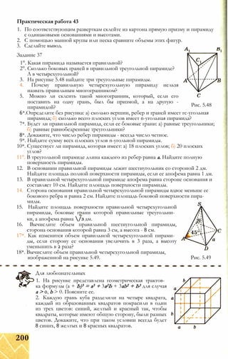 1. По соответствующим разверткам склейте из картона прямую призму и пирамиду
с одинаковыми основаниями и высотами.
2. С помощью манной крупы или песка сравните объемы этих фигур.
3. Сделайте вывод. _
Практическая работа 43
Рис. 5.48
Задание 37
1°. Какая пирамида называется правильной?
2°. Сколько боковых граней в правильной треугольной пирамиде?
А в четырехугольной?
3. На рисунке 5.48 найдите три треугольные пирамиды.
4. Почему правильную четырехугольную пирамиду нельзя
назвать правильным многогранником?
5. Можно ли склеить такой многогранник, который, если его
поставить на одну грань, был бы призмой, а на другую -
пирамидой?
6*.Определите без рисунка: а) сколько вершин, ребер и граней имеет гс-угольная
пирамида; б) сколько всего плоских углов имеет n-угольная пирамида?
7*. Будет ли правильной пирамида, если ее боковые грани: а) равные треугольники;
б) равные равнобедренные треугольники?
8*. Докажите, что число ребер пирамиды - всегда число четное.
9*. Найдите сумму всех плоских углов n-угольной пирамиды.
10*. Существует ли пирамида, которая имеет: а) 18 плоских углов; б) 20 плоских
углов?
11°. В треугольной пирамиде длина каждого из ребер равна а. Найдите полную
поверхность пирамиды.
12. В основании правильной пирамиды лежит шестиугольник со стороной 2 дм.
Найдите площадь полной поверхности пирамиды, если ее апофема равна 1 дм.
13. В правильной четырехугольной пирамиде апофема равна стороне основания и
составляет 10 см. Найдите площадь поверхности пирамиды.
14. Сторона основания правильной четырехугольной пирамиды вдвое меньше ее
бокового ребра и равна 2 см. Найдите площадь боковой поверхности пира­
миды.
15. Найдите площадь поверхности правильной четырехугольной
пирамиды, боковые грани которой правильные треугольни­
ки, а апофема равна /з дм.
16. Вычислите объем правильной шестиугольной пирамиды,
сторона основания которой равна 3 см, а высота - 8 см.
17*. Как изменится объем правильной четырехугольной пирами­
ды, если сторону ее основания увеличить в 3 раза, а высоту
уменьшить в 2 раза?
18*. Вычислите объем правильной четырехугольной пирамиды,
изображенной на рисунке 5.49. Рис. 5.49
Для любознательных
1. На рисунке представлена геометрическая трактов­
ка формулы (а + Ь)3 = а3 + 3а2Ь + 3ab2 + Ь3 для случая
а > 0, b > 0. Поясните ее.
2. Каждую грань куба разделили на четыре квадрата,
каждый из образованных квадратов покрасили в один
из трех цветов: синий, желтый и красный так, чтобы
квадраты, которые имеют общую сторону, были разных
цветов. Докажите, что при таком условии всегда будет
8 синих, 8 желтых и 8 красных квадратов.
200
 