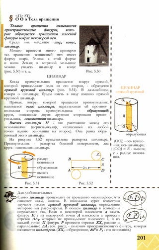 <П> ST)
О О о Тела вращения
Телами вращения называются
пространственные фигуры, кото­
рые образуются вращением плоской
фигуры вокруг некоторой оси.
Среди них выделяют: шар, конус,
цилиндр.
Можно привести много примеров
тел вращения: теннисный мяч имеет
форму шара, близка к этой форме
и наша Земля; в ветряной мельнице
можно увидеть цилиндр и конус
(рис. 5.50) и т. д. Рис. 5.50
ЦИЛИНДР
Когда прямоугольник вращается вокруг прямой,
которой принадлежит одна из его сторон, - образуется
прямой круговой цилиндр (рис. 5.51). В дальнейшем,
говоря о цилиндре, будем иметь в виду именно прямой
круговой цилиндр.
Прямая, вокруг которой вращается прямоугольник,
называется осью цилиндра; параллельная ей противо­
положная сторона прямоугольника - образующей;
круги, описанные двумя другими сторонами прямо­
угольника, - основаниями цилиндра.
Высота цилиндра Н - это расстояние между его
основаниями (перпендикуляр, опущенный из любой
точки одного основания на второе). Она равна обра­
зующей этого цилиндра.
На рисунке 5.52 представлена развертка цилиндра.
Прямоугольник - развертка боковой поверхности, два
круга - основания цилиндра.
ЦИЛИНДР
прямой круговой
Я
образующая
радиус
основания
образующая
высота
основание
В
-2л г-
Рис. 5.51 Рис. 5.52
С
Я
D
(OOj) - ось враще­
ния, ось цилиндра;
} [OOJ = Я - высота;
г - радиус основа­
ния.
Для любознательных
Слово цилиндр происходит от греческого «килиндрос», что
означает «вал», «каток». В школьном курсе геометрии
изучают только прямой круговой цилиндр, определение
которого мы рассмотрели. В общем цилиндр в геометрии
определяют так. Если в некоторой плоскости а задать
фигуру F, а из некоторой точки А плоскости а провести
отрезок AAV который не принадлежит плоскости а, и из
каждой точки X фигуры F провести отрезки XXv равные и
параллельные АА1 (см. рис.), - получим пространственную фигуру, которая
называется цилиндром. (XX1 - образующие, &F и F1 - его основания.)
201
 