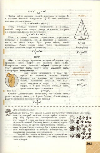 s,=ri’2^
1 2nl
= nrl.
Чтобы найти площадь полной поверхности конуса S,
к площади боковой поверхности S6 = надо прибавить
площадь круга-основания:
S = nrl + nr2 = nr(l + г).
Итак, площадь боковой поверхности и площадь
полной поверхности конуса, радиус основания которого
г и образующая I, равны соответственно:
S6 = nrl и S = nr(l + г).
Если в конус вписать правильную п-угольную
пирамиду и вообразить, что п стремится к бесконеч­
ности, то объем конуса будет равен объему такой
пирамиды. Объем конуса равен трети произведения
площади основания конуса на его высоту:
V = -пг2 Н.
3
ШАР
Шар - это фигура вращения, которая образуется при
вращении круга вокруг его диаметра (рис. 5.55).
Поверхность шара называют сферой. Диаметр круга
будет диаметром шара, радиус круга -радиусом шара,
а центр круга - центром шара.
Шар нельзя представить в виде раз­
вертки на плоскости, поэтому вывести
формулу для площади его поверхности
тяжело. Математики доказали, что пло­
щадь поверхности шара, т. е. площадь
сферы, в 4 раза больше площади круга,
вращением которого ее получим:
Рис. 5.55 S = 4пг2.
Строгое доказательство показывает, что объем шара,
радиус которого равен г, в 4 раза больше объема конуса,
радиус основания и высота которого равны г:
V = -пг3.
3
КОНУС
S6= nrl
S = nr (I + r)
V = -nr2H
3
ШАР
t
вращением круга
вокруг диаметра
S6=47tr2
V = —nr3
З
Для любознательных
Кеплер считал, что каждой планете соответствует правильный многогран­
ник, в который вписана сфера орбит планеты
(стр. 191). Правильных многогранников сущест­
вует только 5 - они уже были использованы им как
модели Вселенной. Поэтому Кеплер, в поиске других
планет, искал и другие гармонические «правиль­
ные» формы. Он продлевал ребра и грани правиль­
ных многогранников и получал невыпуклые, так
называемые «звездные» многогранники.
Попробуйте следом за Кеплером и французским
математиком Луи Пуансоном (1777-1859) поискать
такие фигуры.
203
 