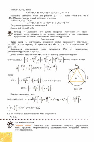 1) Пусть хс = ус. Тогда
СА2 = (хс + З)2 + (хс + 6)2 = х2; х2 + 18хс + 45 = 0.
Последнее уравнение имеет два решения {-3; -15}. Тогда точки (-3; -3) и
(-15; -15) равноудалены от осей координат и точки А.
2) Пусть хс = -ус. Тогда
САг = (хс + З)2 + (- хс + 6)2 = х2; х2 - 6хс + 45 = 0.
Полученное уравнение не имеет корней.
Ответ: (-3; -3), (-15; -15).
Пример 7. Докажите, что сумма квадратов расстояний от произ­
вольной точки окружности до вершин вписанного в нее правильного
треугольника не зависит от положения точки на окружности.
Доказательство
Через центр О окружности, описанной вокруг правильного треугольни­
ка ABC, и его вершину В проведем ось Оу, а ось Ох - параллельно АС
(рис. 1.9).
Координаты произвольной точки окружности М(х; у) удовлетворяют
уравнению окружности х2 + у2 = R2.
Длина стороны треугольника ABC а = Rl3, поэтому координаты вершин
треугольника А
а%/3 
,В 0;
ал/3
 (
,С
У  /
/
а aV3
2 _ 6
можно записать в виде:
, B(0;R), С
дУз
2’ 2
Тогда
МА2 =
дТз
х +
МС2 =
+
2
х -
Rs!3 Y
; MB2 = х2 + (у - R)2;
2
+ У +
R
Искомая сумма имеет вид:
МА2 + MB2 + МС2 х + ■
RyJ3
х -
Дл/З
2
У +
R
: 3(х2 + у2) + ЗД2 = 6Д2,
т. е. не зависит от положения точки М на окружности.
Ч. т. д.
Для любознательных
Опорная задача. Докажите, что координаты центроида треугольника
равны среднему арифметическому соответствующих координат вершин
этого треугольника.
18
 