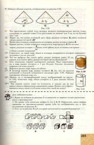8*. Найдите объемы конусов, изображенных на рисунке 5.58.
Рис. 5.58
Что представляет собой тело, которое является геометрическим местом точек,
удаленных от данной точки О на расстояние не меньше чем 3 см, но не больше
чем 7 см?
10. Верно ли, что сумма площадей двух сфер, радиусы которых R, равна площади
сферы, радиус которой 2R?
Вычислите площадь поверхности полушария, радиус которого равен R.
12. Краски хватает, чтобы покрасить поверхность шара радиуса R. На сколько
Rшаров, радиусы которых —, хватит этой краски, если толщина слоя краски
10
в обоих случаях одинакова?
13*. Существует ли такой шар, объем и площадь поверхности которого выражают­
ся одним и тем же числом?
14*. Что вы выбрали бы: съесть арбуз, радиус которого равен 10 см,
втроем, или съесть арбуз, радиус которого 20 см, ввосьмером?
Есть свинцовые шарики одинакового размера. Надо переплавить
их в шар, радиус которого в 5 раз больше. Сколько маленьких
шариков для этого нужно?
16. Выразите радиус шара через его объем.
17*. В цилиндр вписан шар, радиус которого R, так, что он касается
оснований и боковой поверхности цилиндра (рис. 5.59). Найдите
отношение объемов этих тел.
18*. Можно ли в цилиндрический сосуд, изображенный на рисун­
ке 5.60, поместить шар, объем которого в 2 раза меньше объема
сосуда?
19**. Три равных конуса лежат на плоскости, и каждые два из них
имеют общую образующую единичной длины. Можно ли в образо­
вавшееся между ними углубление поместить такой же конус? Рис. 5.60
Для любознательных
1. Какие из кубиков на рисунке А отличаются от первого только расположе­
нием в пространстве?
2. На гранях куба написаны цифры 0, 1,4, 5, 6, 8. Определите, какие цифры
написаны на противоположных гранях куба по изображению его в трех
положениях на рисунке Б.
3. Есть ли на рисунке В куб, который изготовлен по заданной развертке?
/v?| /~У/^У/7У 4^ А
X О ш
А
В
205
 