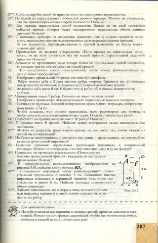 27**. Сформулируйте какой-то признак того, что две прямые пересекаются.
28*. На одной из параллельных плоскостей провели прямую. Можно ли утверждать,
что эта прямая параллельна второй плоскости? Почему?
29*. Две прямые параллельны одной плоскости. Всегда ли на этой плоскости
' найдется прямая, которая будет одновременно параллельна обеим данным
прямым? Почему?
30*. С помощью примера из окружения докажите, что: а) можно провести плос­
кость, перпендикулярную одновременно к двум пересекающимся прямым;
б) две плоскости, перпендикулярные к третьей плоскости, не всегда парал­
лельны друг другу.
31*. Правильным ли является утверждение: «Если прямая не параллельна плос­
кости, то на этой плоскости нет ни одной прямой, параллельной заданной
прямой»? Почему?
32*. Докажите от противного: если четыре точки не принадлежат одной плоскости,
то никакие три из них не лежат на одной прямой.
33. Что представляет собой геометрическое место точек, равноудаленных от
одной точки пространства?
34. Изобразите правильный тетраэдр, его высоту и апофему.
35. Ребро одного куба в 2 раза меньше ребра второго. Сравните их: а) площади
поверхностей; б) объемы; в) диагонали; г) диагонали боковых граней.
36. Диагональ куба равна 8 см. Найдите его: а) ребро; б) площадь поверхности;
в)объем.
37*. Многогранник имеет 9 ребер. Сколько он имеет плоских углов?
38. Изобразите правильную четырехугольную пирамиду, ее высоту и апофему.
39. Вычислите площадь боковой поверхности правильного тетраэдра, ребро кото­
рого равно л/3а см.
40*. Чтобы доказать, что призма правильная, надо рассметреть два пункта, а
чтобы доказать, что она неправильная, - один. О каких пунктах идет речь?
41*. Существует ли призма, которая имеет 16 ребер? Почему?
42*. У призмы всего 8 граней. Найдите сумму внутренних углов многоугольника
основания.
43**. Можно ли разрезать треугольную призму на две части так, чтобы каждая из
частей была пирамидой?
44*. Изобразите многогранник, у которого все грани - треугольники, но который не
является треугольной пирамидой.
45. Сравните термины: «правильная треугольная пирамида» и «правильный
тетраэдр». Можно ли утверждать, что они означают одну и ту же фигуру?
46*. Правильно ли проведено рассуждение: «Поскольку все
боковые грани данной призмы - квадраты, то эта призма -
правильная»? Почему?
47*. В прямоугольном параллелепипеде, изображенном на
рисунке 5.61, найдите длину отрезка BD1.
48**. В основании пирамиды лежит равнобедренный прямо­
угольный треугольник с катетом 3 см. Основание высоты
пирамиды совпадает с вершиной прямого угла этого тре­
угольника и равно 6 см. Найдите площадь поверхности и
объем пирамиды.
49**. Найдите зависимости, по которым, зная, сколько в призме
или пирамиде вершин и граней, можно определить коли­
чество их ребер.
В
А .
1 /
1 /
1 /
f
1 /
вХ-s 
'  Уа
Сг
2 а
а и
Рис. 5.61
Для любознательных
На кубе отметили все вершины и центры граней, провели диагонали всех
граней. Можно ли по отрезкам диагоналей обойти все отмеченные точки,
побывав в каждой из них только один раз?
207
 