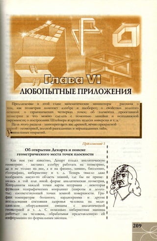 Предлагаемые в этой главе математические миниатюры - рассказы о
том, как геометрия помогает алгебре и наоборот; о свойствах золотого
сечения; о гармонических четверках точек; об элементах проективной
геометрии и что можно сделать с помощью линейки и неподвижной
окружности; о построениях Штейнера и других чудесах инверсии и т. д.
Цель этого раздела - заинтересовать вас древней, вечно прекрасной
наукой - геометрией, полной разгаданных и неразгаданных тайн,
ивительных открытий.у: Приложение 1
Об открытии Декарта и поиске
геометрического места точек плоскости
Как вам уже известно, Декарт создал аналитическую
геометрию - заставил алгебру работать на геометрию,
да и не только на нее, а и на физику, химию, биологию,
г'еографию, кибернетику и т. д. Теперь тяжело даже
вообразить какую-то область знаний, где бы не приме­
нялась в той или иной форме аналитическая геометрия,
рдинаты каждой точки карты штурмана - некоторая
кция географических координат (широты и долго-
:) соответствующей точки земной поверхности. Гра-
температуры больного, кардиограмма и другие
ледования состояния здоровья человека на меди-
ском оборудовании связаны с аналитической
етрией и т. д. С помощью кибернетики машина
ает на человека, обрабатывая представленную ей
рмацию по формальным законам.
209
 