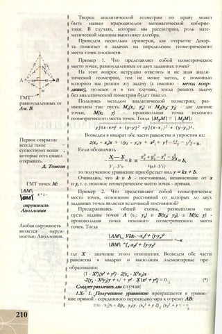 Л *—н-
%
N 
V.
н—
м
ГМТ^
равноудаленных от
Aw. В.
Первое открытие
всегда такое
существуют вещи
которые есть смысл
открывать.
Д. Томсон
ГМТ точек М:
АМ
= Х * 1 -
вм
окружность
Аполлония
Любая окружность
является окруж
ностью Аполлония.
210
Творец аналитической геометрии по праву может
быть назван прародителем математической киберне­
тики. В случаях, которые мы рассмотрим, роль мате­
матической машины выполняет алгебра.
Приведем несколько примеров, как открытие Декар­
та помогает в задачах на определение геометрического
места точек плоскости.
Пример 1. Что представляет собой геометрическое
место точек, равноудаленных от двух заданных точек?
На этот вопрос нетрудно ответить и не зная анали­
тической геометрии, тем не менее метод, с помощью
которого мы решим эту задачу (а именно - метод коор­
динат), полезен и в тех случаях, когда решить задачу
без аналитической геометрии будет тяжело.
Пользуясь методом аналитической геометрии, раз­
мышляем так: пусть Мх(хх; ух) и М2(х2; у2) - две данные
точки, М(х; у) - произвольная точка искомого
геометрического места точек. Тогда МХМ =  М2М:
yjix-xrf + iy-yj2 =у](х-х2 )2 + (у-у2)2.
Возведем в квадрат обе части равенства и упростим их:
2(х2 - хг)х + 2(у2 - ух)у + х2 + у
Если обозначить
2 __ у 2 .
У 2 = 0-
X — X Ух= Ь,
У 2 - У х 2(гh - У і )
то полученное уравнение приобретает вид у = kx + Ь.
Очевидно, что k и b - постоянные, независящие от х
и у, т. е. искомое геометрическое место точек - прямая.
Пример 2. Что представляет собой геометрическое
место точек, отношение расстояний от которых до двух
заданных точек является величиной постоянной?
Придерживаясь общей схемы, размышляем так:
пусть заданы точки А (х}; ух) и В(х2; у2), а М(х; у) -
произвольная точка искомого геометрического места
точек. Тогда
AM_ УІ&- -xxf + (y-yx)2
ВМ ^{x-x2f + {y-y2?
--к
где X - значение этого отношения. Возведем обе части
равенства в квадрат и выполним элементарные пре­
образования:
(1 - Х2)(х2 + у2) - 2(хх - Х2х2)х -
-2(ух - Х2у2)у + х/ + у2 - Хх2 + у2) = 0. (*)
Следует различать два случая:
1.Х- 1. Полученное уравнение превращается в уравне­
ние прямой - серединного перпендикуляра к отрезку АВ:
2(Xi - х2)х + 2(ух - у2)у - (хх
2 + у 2) + (х2
2 + у 2) = 0.
 