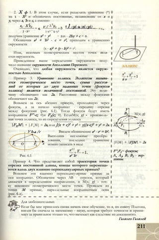 xl - X x2
1-Х2
a, У і
получим уравнение x2 + у2
2. X ф 1. В этом случае, если разделить уравнение (*)
на 1 - X2 и обозначить постоянные, независящие от х и
у, через а, Ъ и с, а именно
”
х1+уі-ьхі+уі) _
і-x2 ’ 1-х2
2ах - 2Ьу + с = 0.
Обозначив а2 + Ъ2 - с = г2, приходим к уравнению
окружности
(х - а)2 + (у - Ь)2 = г2.
Итак, искомым геометрическим местом точек явля­
ется окружность.
Приведенное выше определение окружности полу­
чило название окружности Аполлония Пергского.
Очевидно, что любая окружность является окруж­
ностью Аполлония.
Пример 3. Уравнение эллипса. Эллипсом называ­
ется геометрическое место точек, сумма расстоя­
ний от которых до двух заданных точек (фокусов
эллипса) является величиной постоянной. Эту вели­
чину обозначают как 2а. Расстояние между фокусами
обозначают как 2с.
Возьмем за ось абсцисс прямую, проходящую через
фокусы, а за начало координат - середину отрезка
между фокусами (рис. 6.1). Тогда фокусы будут иметь
координаты F^-c; 0)и F2(c; 0). ЕслиМ(х; у) - произволь­
ная точка эллипса, то из определения эллипса
FXM + |.F2M| = 2а, или J(x + c)2 + у2 + yj(x-c)2 + у2 = 2а.
У Ь л /г Введем обозначение а2 - сг = Ь2.
Выполнив несложные преобра­
зования, последнее уравнение
можно записать в виде
2 2
Рис. 6.1 а2 Ъ2
Пример 4. Что представляет собой траектория точки
отрезка постоянной длины, концы которого перемеща­
ются вдоль двух взаимно перпендикулярных прямых?
Возьмем эти взаимно перпендикулярные прямые за
оси координат. Обозначим через АВ - отрезок, который
движется в определенном направлении, и М(х; у) - точ­
ку искомого геометрического места точек. Проведем из
точки М прямые, параллельные координатным осям
(рис. 6.2).
п 2 . 2
а о
У
В2 М(х; у)
/ /, ^
4 v   А
Ч_ 2
4/х
В,
|FjM| + FJM = 2а
F^,F2~ фокусы;
Av А2, Bv В2 - вер­
шины.
Для любознательных
Если бы мне пришлось снова начать свое обучение, то я, по совету Платона,
взялся бы сначала за математику - науку, которая требует точности и прини­
мает за правильное только то, что вытекает как следствие из доказанного.
Галилео Галилей
211
 