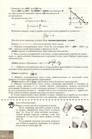 Очевидно, что NM = х и LM = у. УЬ
Пусть ВМ = а, МА = Ъ, ZBMN = ZMAL = а. Заметим, В
что при заданном движении отрезка АВ значения а и b
не изменяются.
Из рисунка видно, что N
х = а cos а и у = Ъsin а.
Тогда х и °
— = cos а и — = sin а.
а b
М
L
Рис. 6.2
А х
Возведем в квадрат левые и правые части последних равенств и сложим их:
= 1.
2 2
* ?/_
2 Ь2а
Мы получили уравнение эллипса. Итак, искомая траектория - эллипс.
Решите самостоятельно методом координат такие задачи.
1. Найдите геометрическое место точек М, для которых МА2 + MB2 = 2МС2, где
ABC - прямоугольный треугольник с прямым углом С.
(Ответ: прямая, которая проходит через середину гипотенузы.)
2. Вдоль радиуса патефонной пластинки, которая равномерно вращается, равно­
мерно и прямолинейно (относительно пластинки) ползет муха. Найдите траекторию
движения мухи.
.'Р(Ответ: спираль Архимеда р = а(р <=> tg- -2+у2
а X
3. Найдите геометрическое место точек, разность расстояний от которых до двух
заданных точек (фокусов) является величиной постоянной.
2 2
х Ь-ц(Ответ: гипербола:
а Ъ
4. Найдите геометрическое место точек, равноудаленных от некоторой точки
(фокуса) и от некоторой прямой (директрисы).
(Ответ: парабола у2 = 2рх,р - расстояние между фокусом и директрисой.)
5. Найдите геометрическое место точек, отношение расстояний от которых до
данной точки (фокуса) и до данной прямой (директрисы) является величиной
постоянной. Покажите: а) если отношение меньше 1, то кривая является эллипсом;
б) если отношение больше 1, - гиперболой; в) если отношение равно 1, - параболой.
(Совет. Воспользуйтесь формулами параллельного переноса.)
6. Точки пересечения с осью абсцисс эллипса, гиперболы и параболы, если брать
уравнения кривых в том виде, как они у нас записаны, - вершины этих кривых.
Для любознательных
Форму эллипса мы часто встречаем в жизни.
Если, например, наклонить стакан с водой,
то форма поверхности воды будет эллипсом
(рис. А). Если от куска колбасы цилиндри­
ческой формы отрезать ломтики, ставя нож
наискосок, то они будут иметь форму эллипса
(рис. Б).
Если прямой цилиндр или конус разрезать
так, чтобы не зацепить основание, то в разрезе
будем иметь эллипс (рис. В).
212
 