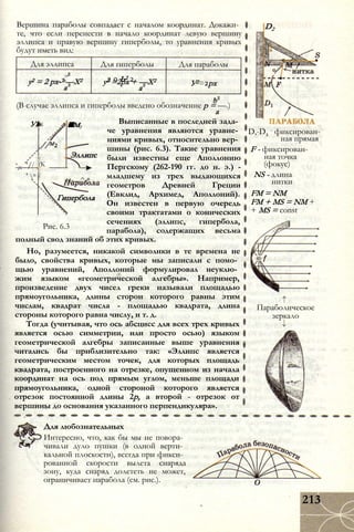 Вершина параболы совпадает с началом координат. Докажи­
те, что если перенести в начало координат левую вершину
эллипса и правую вершину гиперболы, то уравнения кривых
будут иметь вид:
Для эллипса Для гиперболы Для параболы
у2 = 2 рх-Ъ—Х2
а
2 0 Ь2 2у2 =2рх + —X2
а
У2=2рх
(В случае эллипса и гиперболы введено обозначение р = —.)
а
Выписанные в последней зада­
че уравнения являются уравне­
ниями кривых, относительно вер­
шины (рис. 6.3). Такие уравнения
были известны еще Аполлонию
Пергскому (262-190 гг. до н. э.) -
младшему из трех выдающихся
геометров Древней Греции
(Евклид, Архимед, Аполлоний).
Он известен в первую очередь
своими трактатами о конических
сечениях (эллипс, гипербола,
парабола), содержащих весьма
полный свод знаний об этих кривых.
Но, разумеется, никакой символики в те времена не
было, свойства кривых, которые мы записали с помо­
щью уравнений, Аполлоний формулировал неуклю­
жим языком «геометрической алгебры». Например,
произведение двух чисел греки называли площадью
прямоугольника, длины сторон которого равны этим
числам, квадрат числа - площадью квадрата, длина
стороны которого равна числу, и т. д.
Тогда (учитывая, что ось абсцисс для всех трех кривых
является осью симметрии, или просто осью) языком
геометрической алгебры записанные выше уравнения
читались бы приблизительно так: «Эллипс является
геометрическим местом точек, для которых площадь
квадрата, построенного на отрезке, опущенном из начала
координат на ось под прямым углом, меньше площади
прямоугольника, одной стороной которого является
отрезок постоянной длины 2р, а второй - отрезок от
вершины до основания указанного перпендикуляра».
Уі к л
//М2
■м3
'// , (К
Эллипс
' °
Цг—^ *
Гипербола
Рис. 6.3
D2
D,-D2
- фиксирован­
ная прямая
F - фиксирован­
ная точка
(фокус)
NS - длина
нитки
FM = NM
FM + MS = NM +
+ MS = const
Параболическое
зеркало
Для любознательных
Интересно, что, как бы мы не повора­
чивали дуло пушки (в одной верти­
кальной плоскости), всегда при фикси­
рованной скорости вылета снаряда
зону, куда снаряд долететь не может,
ограничивает парабола (см. рис.).
213
 