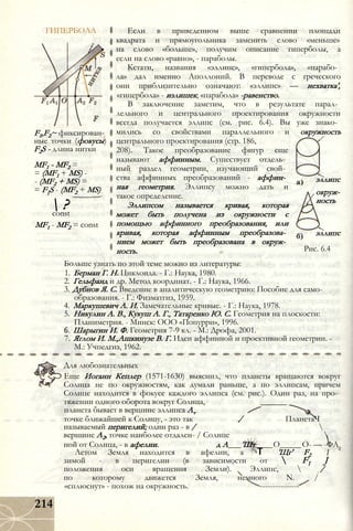 ГИПЕРБОЛА
F1,F2~ фиксирован­
ные точки (фокусы)
F2S - длина нитки
MF1 - MF2 =
= (MF1 + MS) -
- (MF2 + MS) =
= F{S - (MF2 + MS)
 ?const
MF1 - MF2 = const
Если в приведенном выше сравнении площади
квадрата и прямоугольника заменить слово «меньше»
на слово «больше», получим описание гиперболы, а
если на слово «равно», - параболы.
Кстати, названия «эллипс», «гипербола», «парабо­
ла» дал именно Аполлоний. В переводе с греческого
они приблизительно означают: «эллипс» — нехватка',
«гипербола» - излишек; «парабола» -равенство.
В заключение заметим, что в результате парал­
лельного и центрального проектирования окружности
всегда получается эллипс (см. рис. 6.4). Вы уже знако­
мились со свойствами параллельного и окружность
центрального проектирования (стр. 186,
208). Такое преобразование фигур еще
называют аффинным. Существует отдель­
ный раздел геометрии, изучающий свой­
ства аффинных преобразований - аффин­
ная геометрия. Эллипсу можно дать и
такое определение.
Эллипсом называется кривая, которая
может быть получена из окружности с
помощью аффинного преобразования, или
кривая, которая аффинным преобразова­
нием может быть преобразована в окруж­
ность.
эллипс
окруж­
ность
эллипс
Рис. 6.4
Больше узнать по этой теме можно из литературы:
1. Берман Г. Н. Циклоида. - Г.: Наука, 1980.
2. Гельфанд и др. Метод координат. - Г.: Наука, 1966.
3. Дубнов Я. С. Введение в аналитическую геометрию: Пособие для само­
образования. - Г.: Физматгиз, 1959.
4. Маркушевич А. И. Замечательные кривые. - Г.: Наука, 1978.
5. Никулин А. В., Кукуш А. Г., Татаренко Ю. С. Геометрия на плоскости:
Планиметрия. - Минск: ООО «Попурри», 1996.
6. Шарыгин И. Ф. Геометрия 7-9 кл. - М.: Дрофа, 2001.
7. Яглом И. М.,Ашкинузе В. Г. Идеи аффинной и проективной геометрии. -
М.: Учпедгиз, 1962.
Для любознательных
Еще Иоганн Кеплер (1571-1630) выяснил, что планеты вращаются вокруг
Солнца не по окружностям, как думали раньше, а по эллипсам, причем
Солнце находится в фокусе каждого эллипса (см. рис.). Один раз, на про­
тяжении одного оборота вокруг Солнца, ______
планета бывает в вершине эллипса Av
точке ближайшей к Солнцу, - это так / ПланетаЧ
называемый перигелий; один раз - в / 
вершине А2, точке наиболее отдален- / Солнце 
ной от Солнца, - в афелии. д А___'Шт____О_____О- — -ФА
Летом Земля находится в афелии, а 1Т 'Щг' F2
зимой - в перигелии (в зависимости от  F1 J
положения оси вращения Земли). Эллипс,  /
по которому движется Земля, немного N. /
«сплюснут» - похож на окружность. ---------------
214
 