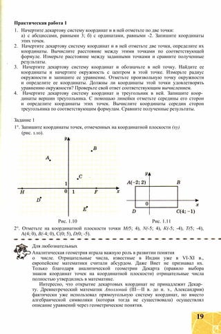 1. Начертите декартову систему координат и в ней отметьте по две точки:
а) с абсциссами, равными 3; б) с ординатами, равными -2. Запишите координаты
этих точек.
2. Начертите декартову систему координат и в ней отметьте две точки, определите их
координаты. Вычислите расстояние между этими точками по соответствующей
формуле. Измерьте расстояние между заданными точками и сравните полученные
результаты.
3. Начертите декартову систему координат и обозначьте в ней точку. Найдите ее
координаты и начертите окружность с центром в этой точке. Измерьте радиус
окружности и запишите ее уравнение. Отметьте произвольную точку окружности
и определите ее координаты. Должны ли координаты этой точки удовлетворять
уравнению окружности? Проверьте свой ответ соответствующим вычислением.
4. Начертите декартову систему координат и треугольник в ней. Запишите коор­
динаты вершин треугольника. С помощью линейки отметьте середины его сторон
и определите координаты этих точек. Вычислите координаты середин сторон
треугольника по соответствующим формулам. Сравните полученные результаты.
Задание 1
1°. Запишите координаты точек, отмеченных на координатной плоскости (ху)
(рис. 1.10).
Практическая работа 1
Рис. 1.10 Рис. 1.11
2°. Отметьте на координатной плоскости точки М(5; 4), N(-5; 4), К(-5; -4), Т(5; -4),
А(4; 0), В(-4; 0), С(0; 5), D(0; -5).
Для любознательных
Аналитическая геометрия играла важную роль в развитии понятия
о числе. Отрицательные числа, известные в Индии уже в VI-XI в.,
европейские математики считали абсурдом. Даже Виет не признавал их.
Только благодаря аналитической геометрии Декарта (правило выбора
знаков координат точек на координатной плоскости) отрицательные числа
полностью утвердились в математике.
Интересно, что открытие декартовых координат не принадлежит Декар­
ту. Древнегреческий математик Аполлоний (III—II в. до н. э., Александрия)
фактически уже использовал прямоугольную систему координат, но вместо
алгебраической символики (которая тогда не существовала) осуществлял
описание уравнений через геометрические понятия.
19
 