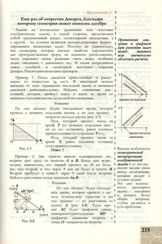 Приложение 2
Еще раз об открытии Декарта, благодаря
которому геометрия может помогать алгебре
Задачи на составление уравнений, или текстовые
алгебраические задачи, с одной стороны, представляют
собой традиционный раздел элементарной математики, а
с другой - их условия являются непосредственным форму­
лированием жизненных задач. Поэтому не удивительно,
что геометрия, которая изучает свойства окружающих
нас пространственных форм, их взаимное расположение,
часто упрощает поиск решения таких задач, особенно
задач, связанных с движением тел. И снова посредником
между алгеброй и геометрией выступает открытие
Декарта. Рассмотрим несколько примеров.
Пример 1. Поезд движется прямолинейно и равно­
мерно со скоростью v0 км/ч. В некоторый момент
времени от него отрывается последний вагон и начинает
двигаться равнозамедленно. Найдите отношение рас­
стояний, которые пройдут поезд и вагон за время от
момента отделения вагона до полной его остановки.
Решение
По оси абсцисс будем откладывать время, которое
прошло с момента отделения вагона, а по оси ординат -
скорости поезда и вагона (рис. 6.5).
Путь, который прошел поезд за
время Т (от момента отделения ваго­
на до его остановки), равен площади
прямоугольника со сторонами Т и о0.
Путь, который прошел вагон за
время Т, равен половине площади
этого прямоугольника.
Ответ: 2.Рис. 6.5
Пример 2. Два туриста вышли одновременно на­
встречу друг другу из пунктов А к В. Когда они встре­
тились, выяснилось, что первый прошел на 30 км боль­
ше, чем второй, и что через 4 дня он будет в пункте В.
Второй прибудет в пунктА через 9 дней после встречи.
Найдите расстояние между пунктами Ап В.
Решение
По оси абсцисс будем отклады­
вать время, которое прошло с на­
чала путешествия туристов, а по
оси ординат — их расстояния от
пункта А (рис. 6.6). Тогда пря­
мая АС будет графиком движе-
нияпервоготуриста,прямая BD -
графиком движения второго, а
точка О - моментом их встречи.
аЬ^АуС
Рис. 6.6
Применение диа­
грамм и графиков
при решении задач
может заменить
или значительно
облегчить расчеты.
движения
Важная особенность
геометрической
интерпретации
алгебраической
задачи в ее нагляд­
ности: видны связи
между величинами,
которые входят в
условие задачи.
Это дает возмож­
ность расширить
задачу - поставить
и решить более
общие вопросы,
глубже заглянуть в
суть проблемы.
215
 