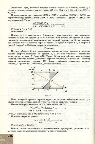 Обозначим путь, который прошел второй турист до встречи, через х, а
соответствующее время - как а. Имеем: OL = х, О К = х + 30, АК = a, LC = 4,
KD = 9.
Прямоугольные треугольники АОК и COL - подобны (ZAOK = ZCOL как
вертикальные); треугольники DOK и BOL - подобны (ZDOK = ZBOL как
вертикальные). Тогда
LC OL BL 4 * а
~ 9АК
Отсюда: а = 6, х = 60.
Ответ: 60 км.
OK KD а л: + 30
Пример 3. Из пунктов А и В навстречу друг другу идут два пешехода.
Первый вышел из пункта А на 6 ч позже, чем второй из пункта В. Когда
пешеходы встретились, выяснилось, что первый прошел на 12 км меньше,
чем второй. После встречи первый пришел в пункт В через 8 ч, а второй в
пунктА - через 9 ч. Найдите скорости пешеходов.
Решение
По оси абсцисс будем откладывать время, которое прошло с момента
выхода второго пешехода из пункта Б, а по оси ординат - расстояние
туристов от пункта А (рис. 6.7). Точка М на оси абсцисс соответствует
моменту времени начала движения первого пешехода, а точка О - моменту
встречи пешеходов; прямая МС будет графиком движения первого
пешехода, прямая BD - графиком движения второго.
Рис. 6.7
Путь, который прошел первый турист до встречи, обозначим через х, а
время, которое затратил второй турист на путь до встречи, - через а.
Из подобия треугольников OLC и ОКМ, OLB и OKD:
LC__OL__BL_ 8 х + 12 а
МК~ ОК~ KD' а-6 х ~ 9*
Отсюда, учитывая, что а > 0, получаем: а = 12, х = 36.
Искомые скорости равны:
х „ х + 12
а-6
= 6, V ,
Ответ: 6 км/ч и 4 км/ч.
Теперь, после знакомства с предыдущими примерами, решение сле­
дующих задач на движение не вызовет у вас затруднений.
216
 