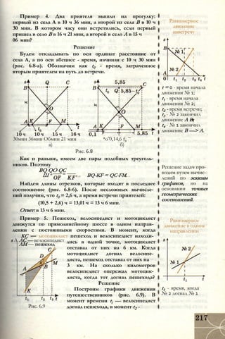 Пример 4. Два приятеля вышли на прогулку:
первый из села А в 10 ч 36 мин, а второй из села В в 10 ч
30 мин. В котором часу они встретились, если первый
пришел в село В в 16 ч 21 мин, а второй в село А в 15 ч
06 мин?
Решение
Будем откладывать по оси ординат расстояние от
села А, а по оси абсцисс - время, начиная с 10 ч 30 мин
(рис. 6.8-а). Обозначим как t0 - время, затраченное
вторым приятелем на путь до встречи.
30мин 36мин Обмин 21 мин *о 0,14,6 f0
а) б)
Рис. 6.8
Как и раньше, имеем две пары подобных треуголь­
ников. Поэтому
BQ QO QC
Ш = BQ-KF = QC-FM. .
Найдем длины отрезков, которые входят в последнее
соотношение (рис. 6.8-6). После несложных вычисле­
ний получим, что t0 = 2,6 ч, а время встречи приятелей:
(10,5 + 2,6) ч = 13,01 ч = 13 ч 6 мин.
Ответ: в 13 ч 6 мин.
s А АС — велосипедист
AM — пешеход
Пример 5. Пешеход, велосипедист и мотоциклист
движутся по прямолинейному шоссе в одном направ­
лении с постоянными скоростями. В момент, когда
КС — мотоциклист пешеход и велосипедист находи­
лись в одной точке, мотоциклист
отставал от них на 6 км. Когда
мотоциклист догнал велосипе­
диста, пешеход отставал от них на
3 км. На сколько километров
велосипедист опережал мотоцик­
листа, когда тот догнал пешехода?
Решение
Построим графики движения
путешественников (рис. 6.9). В
момент времени tl — велосипедист
догнал пешехода, в момент t2 -Рис. 6.9
Равномерное
движение
навстречу
t = 0 - время начала
движения № 1;
t1 - время начала
движения № 2;
t2 - время встречи;
t3 - № 2 закончил
движение А В;
t4 - № 1 закончил
движение В —> А.
Решение задач про­
водим путем вычис­
лений по эскизам
графиков, но на
основании точных
геометрических
соотношений.
Равномерное
движение в одном
направлении
t1 - время, когда
№ 2 догнал № 1
 