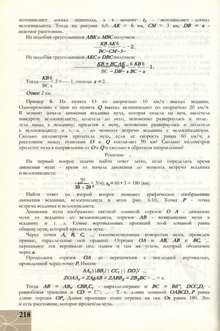 мотоциклист догнал пешехода, а в момент t3 - мотоциклист догнал
велосипедиста. Тогда на рисунке 6.9: АК = 6 км, СМ = 3 км, DB = х -
искомое расстояние.
Из подобия треугольников АВК и МВС получаем:
КВ АК 6
ВС~СМ~3~
Из подобия треугольников АКС и DBC получаем:
КВ + ВС АК _ 6 КВ 6
ВС ~ DB~ х ВС ~ х
КВ 6
Тогда-------= 2 =-----1, отсюда: х = 2.
ВС х
Ответ: 2 км.
Пример 6. Из пункта О со скоростью 10 км/ч выехал всадник.
Одновременно с ним из пункта Q выехал велосипедист со скоростью 20 км/ч.
В момент начала движения всадника муха, которая сидела на нем, вылетела
навстречу велосипедисту, долетела до него, мгновенно развернулась и поле­
тела назад к всаднику; прилетев к нему, мгновенно развернулась и полетела
к велосипедисту и т. д. - до момента встречи всадника с велосипедистом.
Сколько километров пролетела муха, если ее скорость равна 60 км/ч, а
расстояние между пунктами О и Q составляет 90 км? Сколько километров
пролетит муха в направлении от О к Q и сколько в обратном направлении?
Решение
На первый вопрос задачи найти ответ легко, если определить время
движения мухи - время от начала движения до момента встречи всадника
и велосипедиста:
90
t= — = 3(ч); sn= 60 • 3 = 180 (км).
10 + 20 0
Найти ответ на второй вопрос поможет графическое изображение
движения всадника, велосипедиста и мухи (рис. 6.10). Точка Р - точка
встречи всадника и велосипедиста.
Движение мухи изображено цветной ломаной: отрезок О А - движение
мухи от всадника до велосипедиста, отрезок АВ - возвращение мухи к
всаднику и т. д. Сумма вертикальных проекций этой ломаной равна
общему пути, который пролетела муха.
Через точки А, В, С, ..., сооответствующие поворотам мухи, проведем
прямые, параллельные оси ординат. Отрезки ОА и АВ, АВ и ВС, ...
пересекают эти вертикали под одним и тем же углом, который обозначим
через а.
Продолжим отрезок ОА до пересечения с последней вертикалью,
проведенной через точку Р. Имеем:
АА0ВВ11| СС1 || DD1У ...,
ZOAA0 = ZAgAB = ZABBX = ZBXBC = ... = a.
Тогда AB = ABV CBB1C1 - параллелограмм и ВС = Bfi^, DCC1Dl -
равнобокая трапеция и CD = С^; ... . Т. е. длина ломаной OABCD...P равна
длине отрезка OPv Длина проекции этого отрезка на ось Os равна 180. Это
и есть расстояние, которое пролетела муха.
218
 