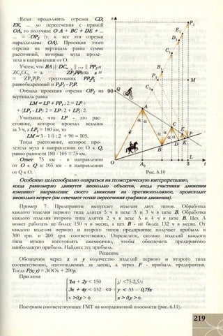 Если продолжить отрезки CD,
ЕК, ... до пересечения с прямой
ОА, то получим: О А + ВС + DE + ...
... = ОР2 (т. к. все эти отрезки
параллельны ОА). Проекция этого
отрезка на вертикаль равна сумме
расстояний, которые муха проле­
тела в направлении от О.
Учтем, что BA j| DC„
ZC2CC1 ZP2PP1 =
РР2 и
а =
РР Р2 1
а. Тогда
= ZP2PjP, треугольник
равнобедренный и Р2Р1 - РгР.
Отсюда проекция отрезка ОР2 на
вертикаль равна
LM = LP + РР1 : 2 = LP +
+ (LP1 - LP): 2 = LP : 2 + LPl : 2.
Учитывая, что LP - это рас­
стояние, которое проехал всадник
за 3 ч, a LP1 = 180 км, то
LM = 3 - 1 0 : 2 + 90 = 105.
Тогда расстояние, которое про­
летела муха в направлении от О к Q,
равно разности 180 - 105 = 75 км.
Ответ: 75 км - в направлении
от О к Q и 105 км - в направлении
от Q к О. Рис. 6.10
Особенно целесообразно опираться на геометрическую интерпретацию,
когда равномерно движутся несколько объектов, когда участники движения
изменяют направление своего движения на противоположное, происходит
несколько встреч (им отвечают точки пересечения графиков движения).
Пример 7. Предприятие выпускает изделия двух типов. Обработка
каждого изделия первого типа длится 5 ч в цехе А и 3 ч в цехе В. Обработка
каждого изделия второго типа длится 2 ч в цехе А и 4 ч в цехе В. Цех А
может работать не более 150 ч в месяц, а цех В - не более 132 ч в месяц. От
каждого изделия первого и второго типов предприятие получает прибыль в
300 грн. и 200 грн. соответственно. Определите, сколько изделий каждого
типа нужно изготовлять ежемесячно, чтобы обеспечить предприятию
наибольшую прибыль. Найдите эту прибыль.
Решение
Обозначим через х и у количество изделий первого и второго типа
соответственно, изготовляемых за месяц, а через F - прибыль предприятия.
Тогда F(x; у) = ЗООх + 200у.
При этом
і/ <75-2,5л:Ъх + 2у < 150
Зх + 4у < 132
х >0,у > 0
у < 33 - 0,75х
х > 0,у > 0.
Построим соответствующее ГМТ на координатной плоскости (рис. 6.11).
219
 