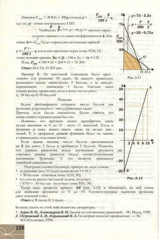 Искомое Fmax > ЗООх + 200у, отсюда у < х,
200 2
где (лг; у) - точки построенного ГМТ.
Уравнение У~^^~ 2* опРеДеляет систему парал­
лельных прямых с угловым коэффициентом k. Зна-
3
чение k=—Fmax будет определять положение прямой
F 3 2
у =-----------х, когда она проходит через точку 0(24; 15) -
200 2
точку сечения прямых Ъх + 2у - 150 и Зд: + 4у = 132.
Итак, Fmax = 300 • 24 + 200 • 15 = 10 200.
Ответ: 24 и 15; 10 200 грн.
30 44 х
Рис. 6.11
Пример 8. На школьной олимпиаде было пред­
ложено для решения 10 задач. За каждую правильно
решенную задачу начислялось 5 баллов, а за каждую
нерешенную - снималось 3 балла. Сколько задач
ученик решил правильно, если в итоге он получил:
а) 34 балла; б) 10 баллов?
Решение
Будем рассматривать итоговое число баллов как
функцию у аргумента х - числа решенных задач.
Причем, если баллы снимаются, будем считать это
начислением отрицательных баллов.
Понятно, что аргумент может приобретать лишь
целые значения от 0 до 10 - всего 11 значений. Тогда и
функция у тоже может иметь лишь 11 целых зна­
чений. Т. е. графиком данной функции будет не линия,
а одиннадцать отдельных точек.
Если задача зачтена, число баллов увеличивается
на 8 (не снято 3 балла и прибавили 5 баллов). Понятно,
что равным разностям между значениями аргумента
отвечают равные разности между соответствующими
значениями функции. А это является признаком
линейной зависимости.
Построим соответствующую прямую по двум точкам:
• за решение всех 10 задач начисляется 5 • 10 =
= 50 баллов - отмечаем точку А(10; 50);
• тот, кто не решил ни одной задачи, получает
(-3)110 = -30 баллов - получаем точку Б(0; -30).
Тепер надо провести прямую АВ (рис. 6.12) и обозначить на ней точки
для значения аргумента от 0 до 10. Соответствующие значения функции
дают искомый ответ.
Ответ: а) 8 задач; б) 5 задач.
Больше узнать по этой теме можно из литературы:
1. Лурье Б. И., Александров Б. И. Задачи на составление уравнений. - М.: Наука, 1990.
2. Островский А. И., Кордемский Б. А. Геометрия помогает арифметике. — М.:
АО «Столетие», 1994.
-10
220
 