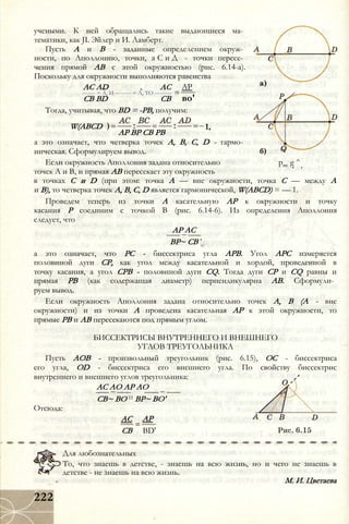 учеными. К ней обращались такие выдающиеся ма­
тематики, как JI. Эйлер и И. Ламберт.
Пусть А и В - заданные определением окруж­
ности, по Аполлонию, точки, а С и Д - точки пересе­
чения прямой АВ с этой окружностью (рис. 6.14-а).
Поскольку для окружности выполняются равенства
АР
во'
Тогда, учитывая, что BD = -РВ, получим:
AC AD АС
------- = А, И --------- = Л, ТО --------- :
СВ BD СВ
W(ABCD
АР ВР СВ РВ
1,
а это означает, что четверка точек А, В, С, D - гармо­
ническая. Сформулируем вывод.
Если окружность Аполлония задана относительно рис g ^
точек А и В, и прямая АВ пересекает эту окружность
в точках С и D (при этом: точка А — вне окружности, точка С — между А
и В), то четверка точек А, В, С, D является гармонической, W(ABCD) = — 1.
Проведем теперь из точки А касательную АР к окружности и точку
касания Р соединим с точкой В (рис. 6.14-6). Из определения Аполлония
следует, что
АР АС
ВР~ СВ ’
а это означает, что PC - биссектриса угла АРВ. Угол АРС измеряется
половиной дуги СР, как угол между касательной и хордой, проведенной в
точку касания, а угол СРВ - половиной дуги CQ. Тогда дуги СР и CQ равны и
прямая РВ (как содержащая диаметр) перпендикулярна АВ. Сформули­
руем вывод.
Если окружность Аполлония задана относительно точек А, В (А - вне
окружности) и из точки А проведена касательная АР к этой окружности, то
прямые РВ и АВ пересекаются под прямым углом.
БИССЕКТРИСЫ ВНУТРЕННЕГО И ВНЕШНЕГО
УГЛОВ ТРЕУГОЛЬНИКА
Пусть АОВ - произвольный треугольник (рис. 6.15), ОС - биссектриса
его угла, OD - биссектриса его внешнего угла. По свойству биссектрис
внутреннего и внешнего углов треугольника:
АС АО АР АО
СВ~ ВО И ВР~ ВО'
Отсюда:
АС
СВ
АР
BD'
Для любознательных
То, что знаешь в детстве, - знаешь на всю жизнь, но и чего не знаешь в
детстве - не знаешь на всю жизнь.
М. И. Цветаева
222
 